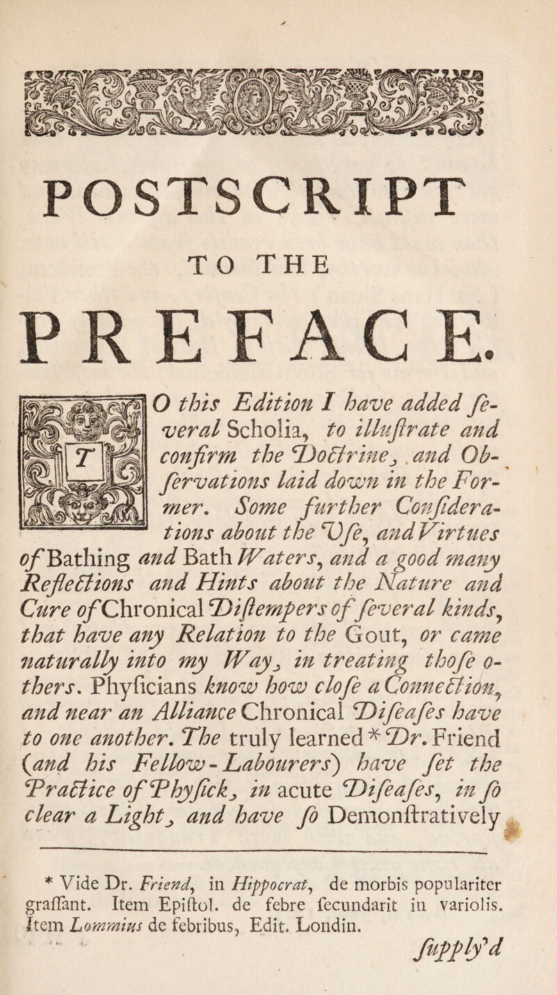 POSTSCRIPT TO THE E FAC O this Edition I have added fe¬ ver al Scholia, to illufirate and confirm the €I)o6trineJ tand Ob- fervations laid down in the For¬ mer. Some further Confidera- tions about the F)fe, andVirtues of Bathing and Bath Waters, and a good many Reflections and Hints about the Nature and Cure ^/'Chronical cDiftemj>ers of feveral kindsy that have any Relation to the Gout, or came naturally into my Wayin treating thofe o- thers. Phyficians know how clofe a Connect iont and near an Alliance Chronical cDifeafes have to one another. The truly learned * Br. Friend (and his Fellow-Labourers) have fet the Practice ofPhyfickj in acute Hifeafes, in fo clear a Lights and have fo Demonftratively * Vide Dr. Friend, in Hippocrat, de morbis popnlariter graflant. Item Epiftol. de febre fecundarit in variolis. Item Lammius de febribus. Edit. Londin. fattb'd