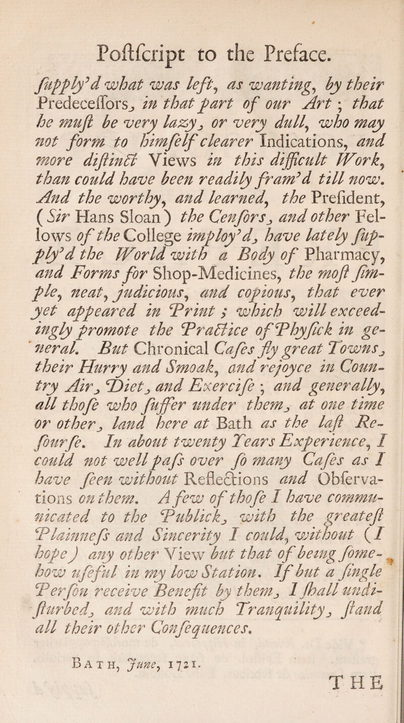 Poftfcript to the Preface. Jupplfd what was left, as wanting, by their PredecefforSj, in that part of our Art; that he mu ft be very lazy ^ or very dull\ who may not form to himfeIf clearer Indications, and more diftinSt Views in this difficult Work, than could have been readily fram’d till now. And the worthy, and learned, the Prefident, ( Sir Hans Sloan ) the CenJorSj, and other Fel¬ lows of the College imploy’dj have lately flap- ply’d the World with a Body of Pharmacy, and Forms for Shop-Medicines, the moji Jim- pie, neat, judicious, and copious, that ever yet appeared in SPrint ; which will exceed- ingly promote the Practice ofPhyfick in ge~ ’ neral. But Chronical Cafes fly great Towns ^ their Hurry and Smoak, and rejoyce in Coun¬ try Airj Pietj and Exercifle \ and generally, all thofle who fluffier under them^ at one time or otherj land here at Bath as the lafl Re- flourfle. In about twenty Tears Experience, I could not well pafs over flo many Cafes as I have fleen without Reflections and Obferva¬ rious on them, A flew of thofle I have commu¬ nicated to the Bublickj with the great eft Plainnefls and Sincerity 1 could\ without (I hope J any other View but that of being fome- how lifeful in my low Station, If but a Jingle Ter fen receive Benefit by thenij 1 jh all undi- fturbedj and with much Tranquility „ Jfand all their other Conflequeuees* I3ath, Juney 1721. T HE