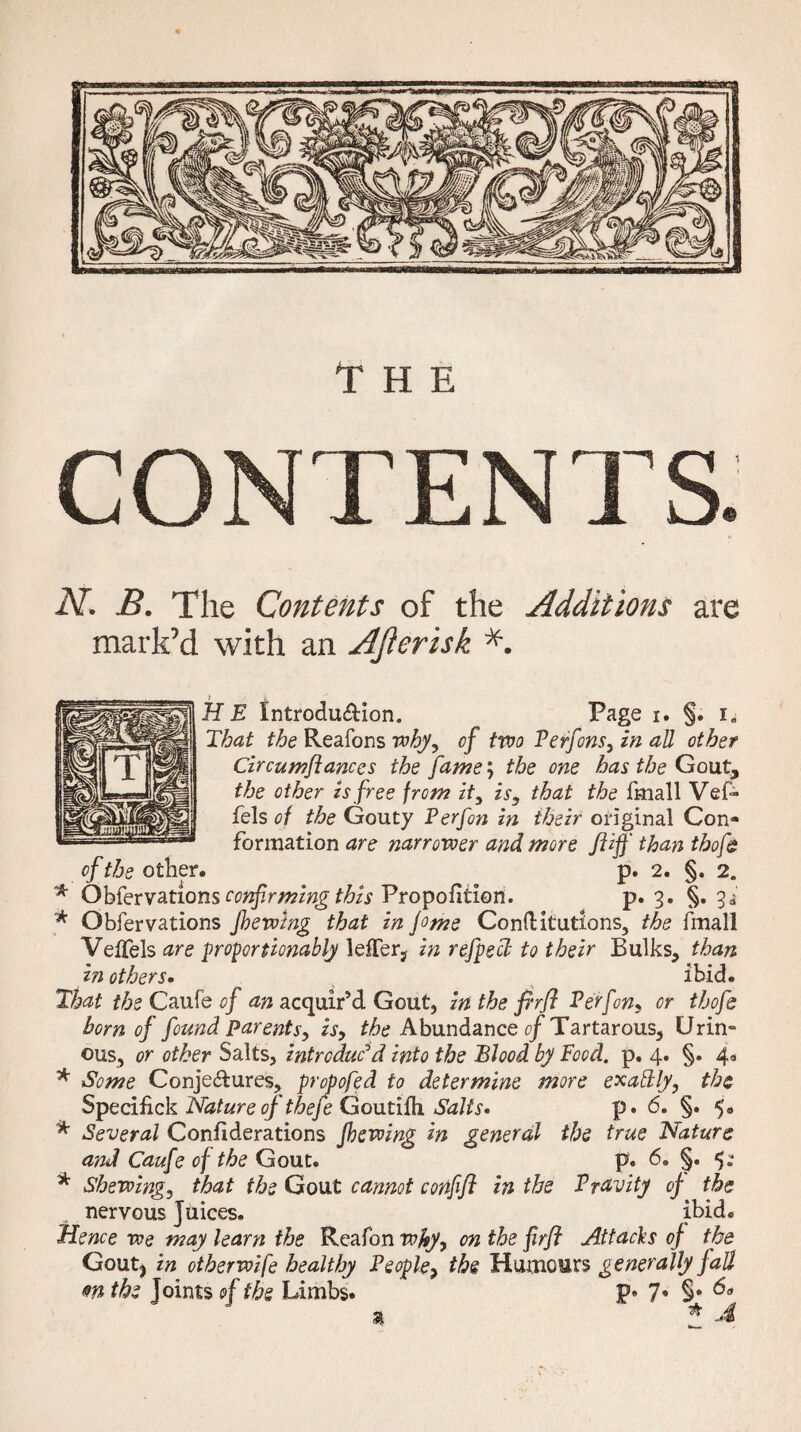 CONTENTS. N. B. The Contents of the Additions are mark’d with an AJlerisk H E Introdu&ion. Page i. §. i„ That the Reafons why, of two Perfons, in all other Circumflances the fame; the one has the Gout, the other is free from it, is, that the fmall Vef~ Pels of the Gouty P erf on in their original Con¬ formation are narrower and. more fliff than tbofe of the other. p. 2. §. 2. * Obfervations confirming this Proportion. p. 3. §. 3=5 * Obfervations jhewing that in jo me Conftitutlons, the fmall Velfels are proportionally lelTer, in refpecl to their Bulks, than in others. ibid. That the Caufe of an acquir’d Gout, in the firfl P erf on, or thofs born of found parents, is, the Abundance of Tartarous, Urin¬ ous, or other Salts, introduc'd into the Blood by Food. p. 4. §. 4.0 * Some Conje&ures, propofed to determine more exatdly, the Specifick Nature of thefe Goutifh. Salts* p. 6. §. 5. * Several Confederations Jhevoing in general the true Nature and Caufe of the Gout. p. 6. §. * Shewing, that the Gout cannot confifl in the Pravity of the nervous Juices. ibid. Hence we may learn the Reafon why, on the firfl Attacks of the Goutj in ctherwife healthy People> the Humours generally fall m the Joints of the Limbs. P* 7* §* % * A