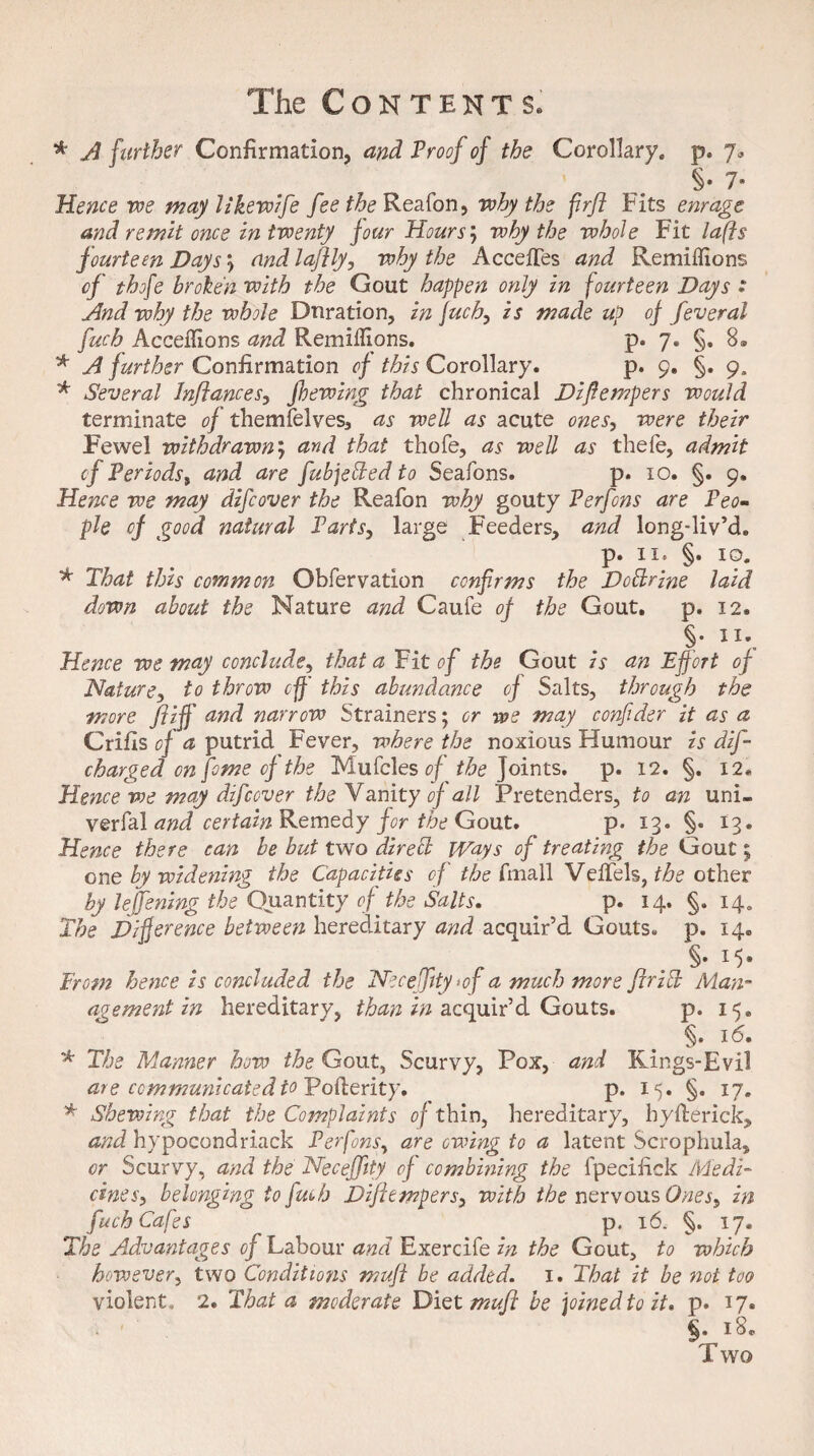 * A further Confirmation, and Proof of the Corollary, p. 7. §• 7- Hence we may likewife fee the Reason, why the firfl Fits enrage and remit once in twenty jour Hours; why the whole Fit lafts fourteen Days j and laflly, why the Accefles and Remiflions of thoje broken with the Gout happen only in fourteen Days : And why the whole Duration, in fuch, is made up of feveral fuch Acceflions and Remiflions. p. 7. §. 8® * A further Confirmation of this Corollary. p. 9. §. ga * Several Inftances, fhewing that chronical Difiempers would terminate of themfelves, as well as acute ones, were their Fewel withdrawny and that thofe, as well as thefe, admit of Periods, and are fubjeded to Seafons. p. 10. §. 9. Hence we may difcover the Reafon why gouty Perfons are Peo¬ ple of good natural Parts, large Feeders, and long-liv’d. p. ii. §. 10. * That this common Obfervation confirms the Dodr'me laid down about the Nature and Caufe of the Gout. p. 12. §■ Hence we may conclude, that a Fit of the Gout is an Effort of Nature, to throw off this abundance of Salts, through the more Jliff and narrow Strainers; or -we may confider it as a Crifis of a putrid Fever, where the noxious Humour is dif- charged on feme of the Mu Teles of the Joints, p. 12. §. 12. Hence we may difcover the Vanity of all Pretenders, to an uni- verfal and certain Remedy for the Gout. p. 13. §. 13. Hence there can be but two direct iVays of treating the Gout 5 one by widening the Capacities of the finall Veffels, the other by leffening the Quantity of the Salts. p. 14. §. 14. The Difference between hereditary and acquir’d Gouts, p. 14. From hence is concluded the Neceffity >of a much more fir id Man- age me nt in hereditary, than in acquir’d Gouts. p. 15. §. 16. * The Manner how the Gout, Scurvy, Pox, and KIngs-Evil are communicated to Pofterity. p. 15. §. 17. * Shewing that the Complaints of thin, hereditary, hyfterick, and hypocondriack Perfons, are owing to a latent Scrophula, or Scurvy, and the Neceffity of combining the fpecifick Medi¬ cines, belonging to fuch Difiempers, with the nervous Ones, in fuch Cafes p. 16. §. 17. The Advantages of Labour and Exercife in the Gout, to which however, two Conditions mufl be added. 1. That it be not too violent, 2. That a moderate Diet mufl be joined to it* p. 17. §. 1 Two