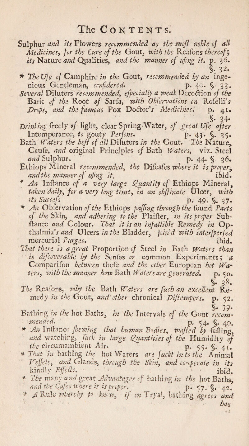 Sulphur and its Flowers recommended as the mofl noble of aU Medicines, for the Cure of the Gout, with the Reafons thereof; its Nature and Qualities, and the manner of ufing it. p. 36. §• 32. * The Uje of Camphire in the Gout, recommended by an inge¬ nious Gentleman, ccnfidered. p. 40. §• 33, Several Diluters recommended, efpecially a weak Deco&ion of the Bark of the Root of Sarfa, with Obfervaticns on Rofelli’r Drops, and the famous Pox Do&orhr Medicines. p. 41. ' . r ' 3* 34- Drinking freely of light, clear Spring-Water, of great Uje after Intemperance, to gouty Perfcns. p. 43. §. 35. Bath Waters the beft of all Diluters in the Gout, The Nature, Caufe, and original Principles of Bath Waters, viz. Steel and Sulphur, p. 44. § 3 6. Ethiops Mineral recommended, the Difeafes where it is proper, and the manner of ufing it. ibid. * An Inifance of a very large Quantity of Ethiops Mineral, taken daily, for a very long time, in an obfUnate Ulcer, with its Succefs p. 49. §. 37. * An Obfervation of the Ethiops paffmg through the found Parts of the Skin, and adhering to the Plaiiler, in its proper Sub- fiance and Colour. That it is an infallible Remedy in Op« thalmia’j and Ulcers in the Bladder, find with interjperfed mercurial Purges. ibid. That there is a great Proportion of Steel in Bath Waters than is difcoverable by the Senies or common Experiments; a Comparifon between thefe and the other European hot Wa* tefSy with the manner how Bath Waters are generated. p, 50. §, 38. The Reafons, why the Bath Waters are fuch an excellent Re* medy in the Gout, and other chronical Diftempers. p„ *52. §. 39. Bathing in the hot Baths, in the Intervals of the Gout recom¬ mended. . p. 54. §. 40. * An I rib.nee feewing that human Bodies, wafted by failing, and watching, fuck in large Quantities of the Humidity of the circumambient Air. ° p, <55. §. 41. s* That in bathing the hot Waters are fucht in to the Animal Veffels, and Glands, through the Skin, and co-operate in its kindly Efetls. ; ^ Ibid. * The many and great Advantages of bathing in the hot Baths, and the Cafes where it is proper. p. 5 7. §. 42. * A Rule whereby to kmw, if cn Tryal, bathing agrees and ' ' has