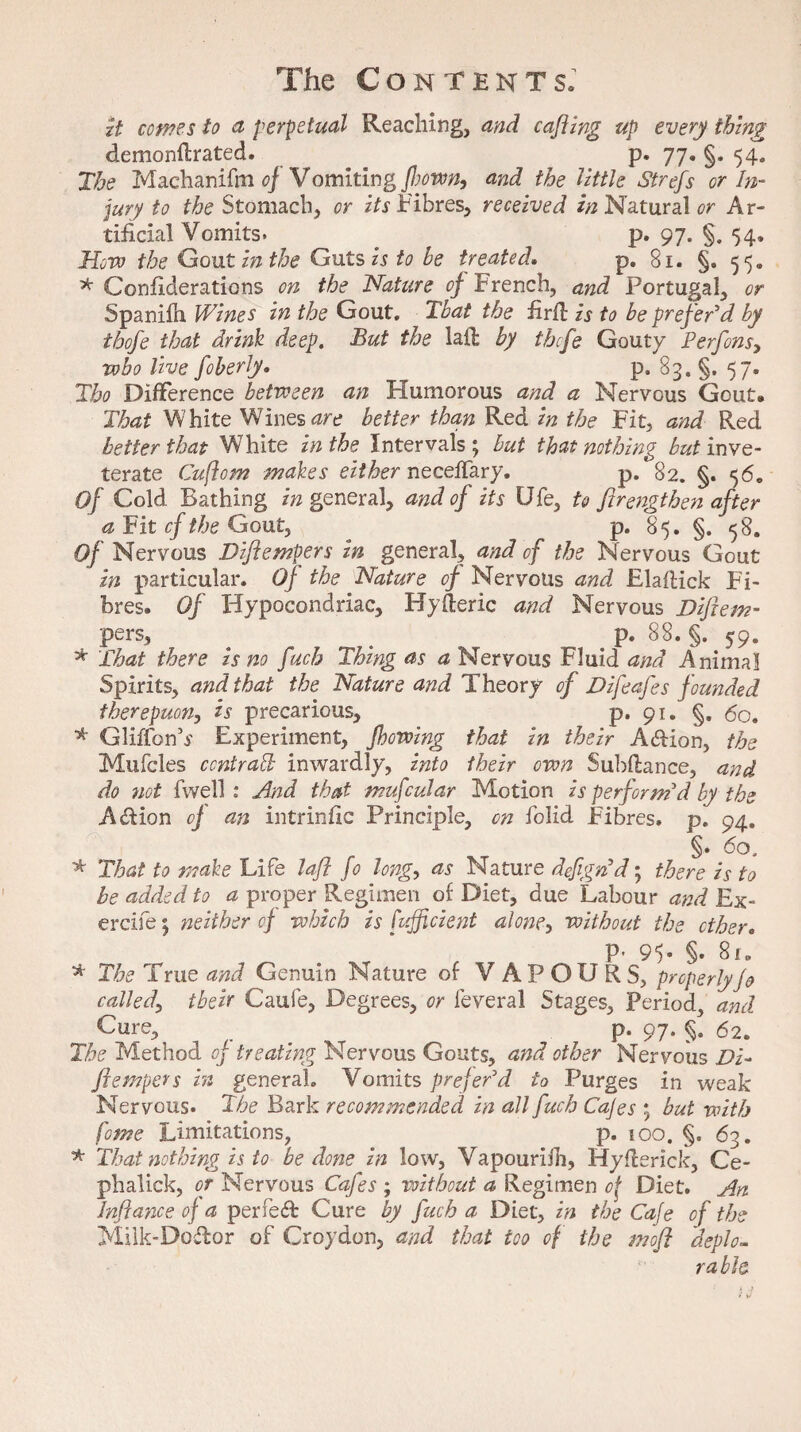 it comes to a perpetual Reaching, arid cafting up every thing demo nil rated. p. 77. §. 54. The Machanifm of Vomiting flown, and the little Strefs or In¬ jury to the Stomach, or its Fibres, received in Natural or Ar¬ tificial Vomits. ^ p. 97. §. 54. How the Gout in the Guts is to he treated. p. 81. §. 55, * Considerations on the Nature of French, and Portugal, or Spanifh Wines in the Gout. That the furft is to be prefer’d by thofe that drink deep. But the lad by tbcfe Gouty Perfons, who live foberly. p. 83. §. 57. Tbo Difference between an Humorous and a Nervous Gout. That White Wines are better than Red in the Fit, and Red better that White in the Intervals ; but that nothing but inve¬ terate Cuflom makes either necedary. p. 82. §. 56. Of Cold Bathing in general, and of its Ufe, to ftrengtben after a Fit cf the Gout, p. 85. §. 58. Of Nervous Diftempers in general, and of the Nervous Gout in particular. Of the Nature of Nervous and ElafHck Fi¬ bres. Of Hypocondriac, Hyderic and Nervous Diftem- pers, p. 88. §. 59. * That there is no fuch Thing as a Nervous Fluid and Animal Spirits, and that the Nature and Theory of Difeafes f ounded therepuon, is precarious, p. 91. §. 60. * GliffonV Experiment, fhowing that in their A&ion, the Mufcles ccntrad inwardly, into their own Subdance, and do not fwell: And that mufcular Motion is perform’d by the A&ion of an intrinfic Principle, on folid Fibres, p. 94. §• 60, * That to make Life lafl fo long, as Nature defign’d; there is to be added to a proper Regimen of Diet, due Labour and Ex¬ ercise; neither cf which is fufficient alone, without the other. P’ 95* §• 8i„ * The True and Genuin Nature of VAPOURS, properly Jo called\ tbeir Caufe, Degrees, or feveral Stages, Period, and Gure, _ p. 97. §. 62. The Method of treating Nervous Gouts, and other Nervous Di¬ ftempers in general. Vomits prefer’d to Purges in weak Nervous. The Bark recommended in all fuch Cafes ; but with fame Limitations, p. 100. §. 63. * That nothing is to be done in low, Vapourilh, Hyderlck, Ce- phalick, or Nervous Cafes ; without a Regimen of Diet. An Inftance of a perfect Cure by fuch a Diet, in the Cafe of the Milk-Do&or of Croydon, and that too of the moft deplo¬ rable