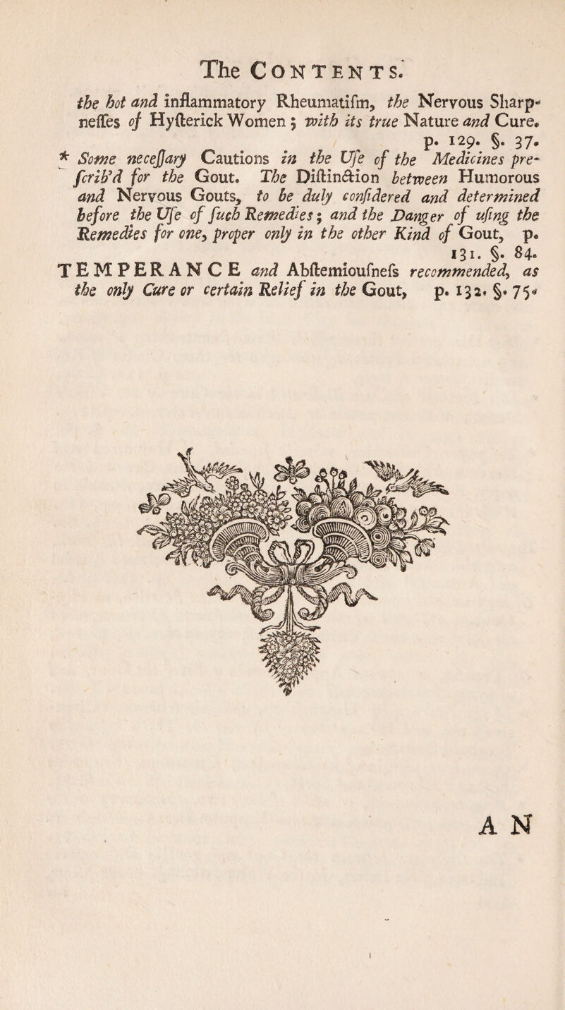 the hot and inflammatory Rheumatifm, the Nervous Sharp- neffes of Hyfterick Women 5 with its true Nature and Cure* p. 129. §. 37. * Some neceffary Cautions in the Ufe of the Medicines pre¬ fer ib'd for the Gout. The Diftin&ion between Humorous and Nervous Gouts, to be duly confidered and determined before the Ufe of fuch Remedies; and the Danger of ufing the Remedies for cne> proper only in the other Kind of Gout, p. 131. §. 84. TEMPERANCE and Abftemioufnefs recommended, as the only Cure or certain Relief in the Gout, p. 132, §. 75* A N J