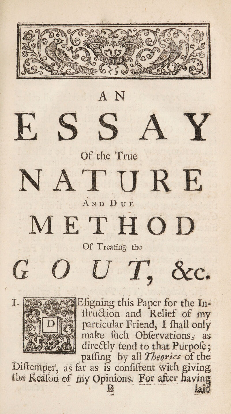 * VT A N A Y Of the True N AT ORE And Due METHOD Of Treating the G 0 U T, &c. Efigning this Paper for the In- ftruftion and Relief of my particular Friend, I fhall only make fuch ObiervationSj as diredly tend to that Purpofe; palling by all Theories of the Diftemper, as far as is confiftent with giving ilw Reafon of my Opinions. For after havinj
