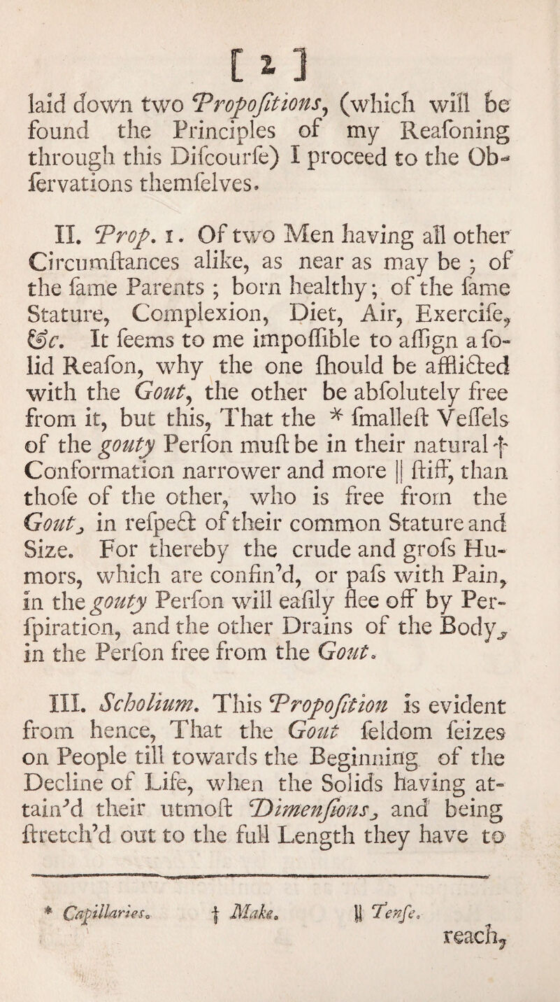laid down two cPro]>ofitions, (which will be found the Principles of my Reafoning through this Difcourfe) I proceed to the Qb«* fervations themfelves. II. Troy. i. Of two Men having all other Ciremittances alike, as near as may be ; of the fame Parents ; born healthy; of the fame Stature, Complexion, Diet, Air, Exercife, &c. It feems to me impoffible to affign afo- lid Reafon, why the one fhould be afflifted with the Gout, the other be abfolutely free from it, but this, That the * fmalleft Veffels of the gouty Perfon mutt be in their natural f Conformation narrower and more || ftiff, than thofe of the other, who is free from the Goutj in refpefl of their common Stature and Size. For thereby the crude and grofs Hu¬ mors, which are confin’d, or pafs with Pain, in the gouty Perfon will eafily flee off by Per- fpiration, and the other Drains of the Body^ in the Perfon free from the Gout, III. Scholium. This Troyojition is evident from hence, That the Gout feldom feizes on People till towards the Beginning of the Decline of Life, when the Solids having at¬ tained their utmoft cDimenJionsJ and being ftretch’d out to the full Length they have to * Capllaries0 | Maks. \\ ‘Tenfe, reaefn.