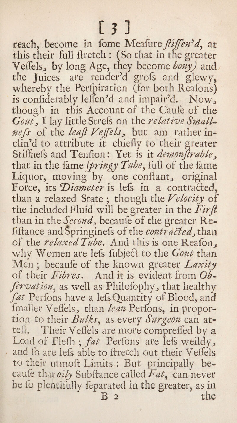 this their full ftretch : (So that in the greater Veffels., by long Age, they become bony) and the juices are render’d grofs and glewy, whereby the Perforation (tor both Reafons) is confiderably leffenM and impair’d. NoWj though in this Account of the Caufe of the Goutj I lay little Strefs on the relative Small» nefs of the leaf VejfelSj but am rather in¬ clin’d to attribute it chiefly to their greater Stiffnefs and Tenfion: Yet is it demonftrablej that in the lame \fringy Tube, full of the fame Liquor, moving by one conftant,, original Force, its ‘Diameter is lefs in a contracted^ than a relaxed State ; though the Vdocity of the included Fluid will be greater in the Pirji than in the Seconds becaufe of the greater Re- fiftance andfipringinefs of the contrasted^ than of the relaxed Tube. And this is one Reafbn^ why Women are lels fubjeQ: to the Gout than Men ; becaule of the known greater Laxity of their Fibres. And it is evident from Gb~ fervation, as well as Philofophy,, that healthy fat Perfons have a lefs Quantity of Blood, and fmaller Veifels^ than lean Perfons, in propor¬ tion to their Bulks, as every Surgeon can at* teft. Their VelTels are more compreffed by a Load of Flefh ; fat Perfons are lefs weildy,* and fo are lefs able to ftretch out their VeiTels to their utmoft Limits : But principally be¬ caufe that oily Subftance called Fat, can never be fo plentifully feparated in the greater, as in B 2 the