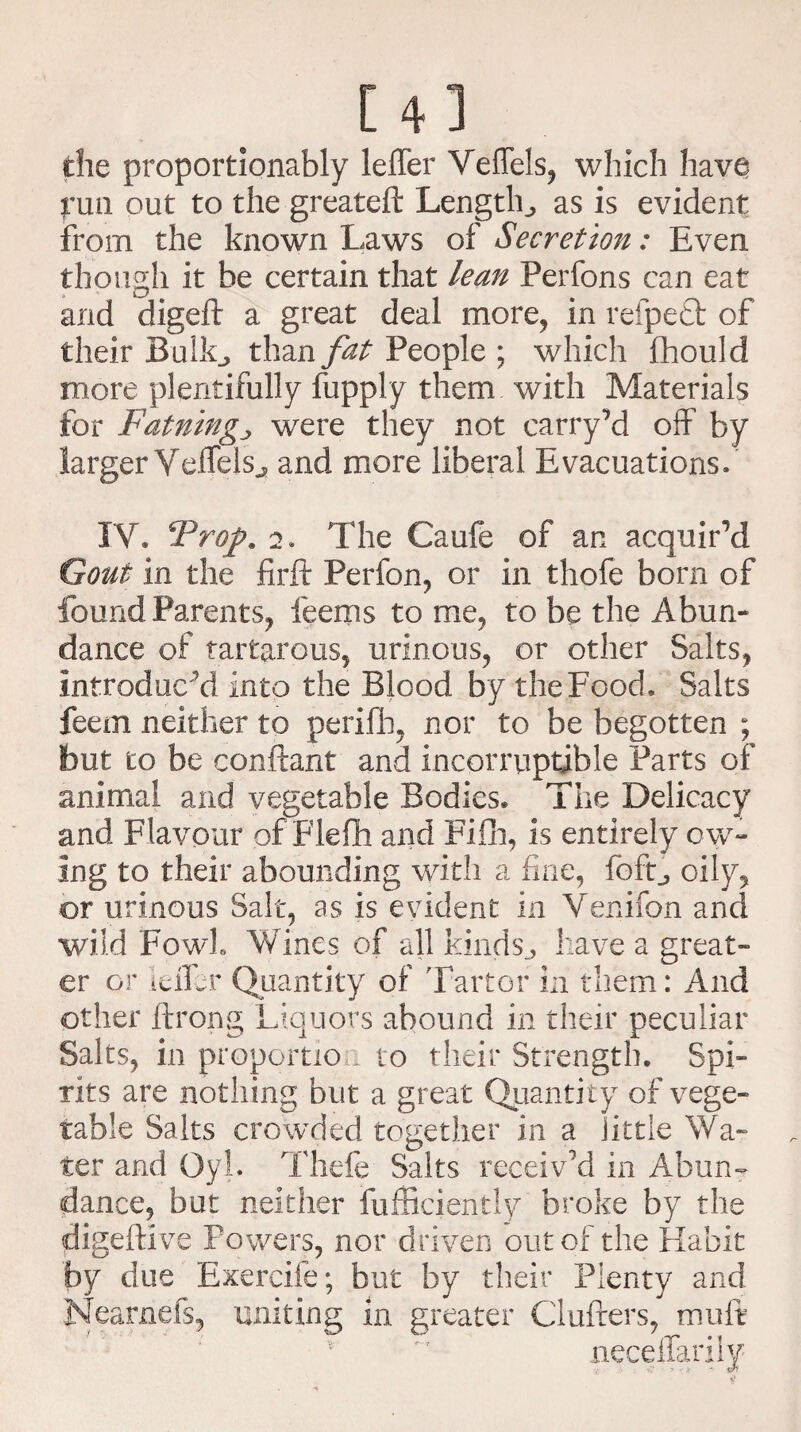 [4] die proportionately leffer Veffels, which have fun out to the greateft Lengthas is evident from the known Laws of Secretion: Even though it be certain that lean Perfons can eat and digeft a great deal more, in refpedt of their BulL, than fat People ; which fhould more plentifully fupply them with Materials for Fatningj were they not carryM off by larger Yelfelsj, and more liberal Evacuations. IV. *Proj>. 2. The Caufe of an acquir’d Gout in the firft Perfon, or in thofe bom of found Parents, feems to me, to be the Abun¬ dance of tartarous, urinous, or other Salts, introduced into the Blood by the Food. Salts feem neither to perifh, nor to be begotten ; but to be conftant and incorruptible Parts of animal and vegetable Bodies* The Delicacy and Flavour of Flefh and Fifh, is entirely ow¬ ing to their abounding with a fine, foft, oily, or urinous Salt, as is evident in Venifon and wild Fowl Wines of all kinds., have a great¬ er or idfer Quantity of Tailor in them: And other ftrong Liquors abound in their peculiar Salts, in proportion to their Strength. Spi¬ rits are nothing but a great Quantity of vege¬ table Salts crowded together in a little Wa¬ ter and Gyl. Thefe Salts receiv’d in Abun¬ dance, but neither Efficiently broke by the digeftive Powers, nor driven out of the Habit by due Exercife; but by their Plenty and Nearnds, uniting in greater Clufters, imift * 'f neceffarily