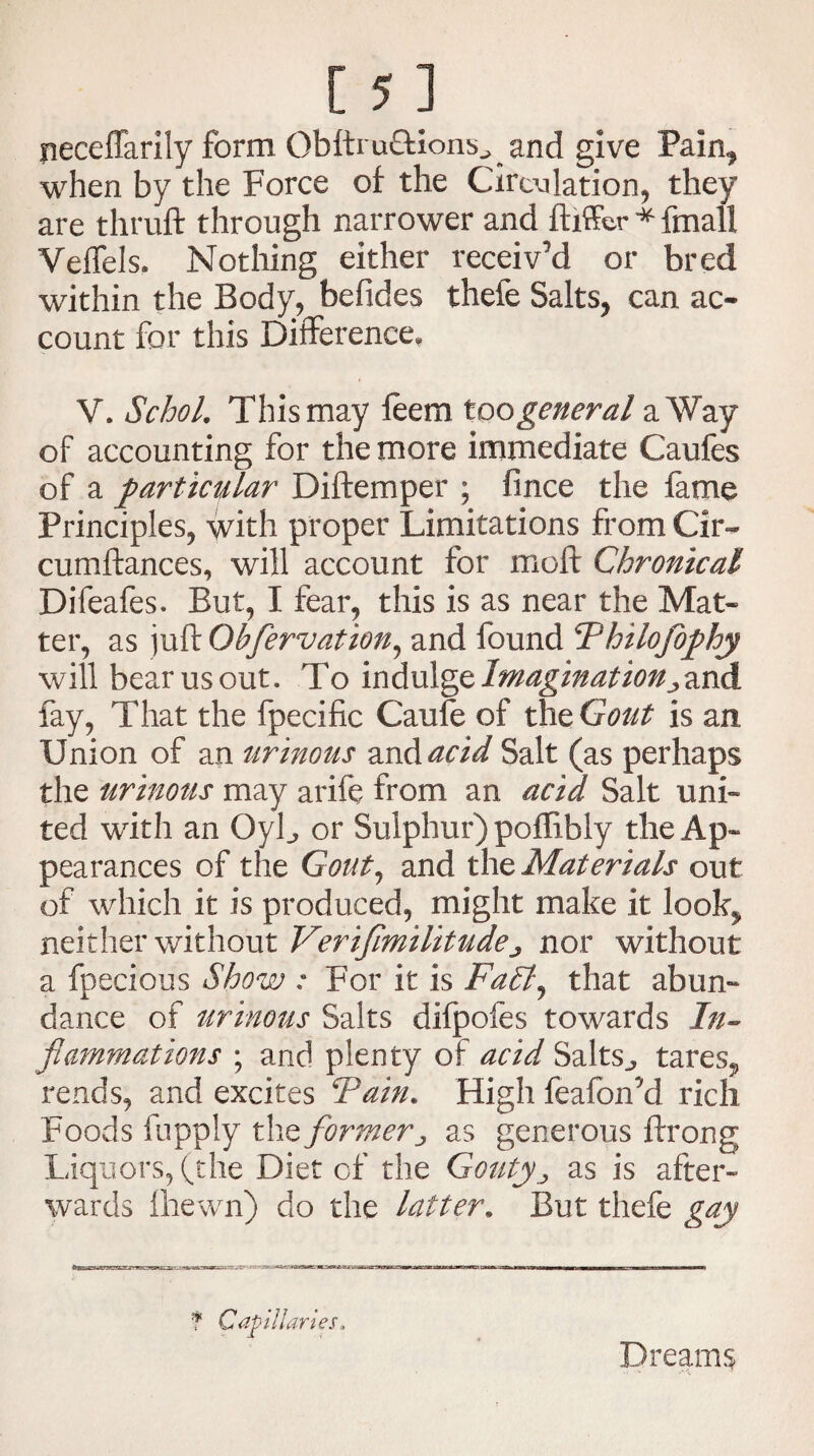 neceffarily form Obftru&ions., and give Pain* when by the Force of the Circulation, they are thruft through narrower and ftiffcr*finall Veffels, Nothing either receiv'd or bred within the Body, befides thefe Salts, can ac¬ count for this Difference, V. Schol. This may feem too general a Way of accounting for the more immediate Caufes of a particular Diftemper ; fince the fame Principles, with proper Limitations from Cir~ cumftances, will account for moft Chronical Difeafes. But, I fear, this is as near the Mat¬ ter, as juft Obfervation, and found Thilofophy will bear us out. To indulge Imagination jand fay, That the fpecific Caufe of thtGout is an Union of an urinous and acid Salt (as perhaps the urinous may arife from an acid Salt uni¬ ted writh an OyL or Sulphur) poffibly the Ap¬ pearances of the Gout, and the Materials out of which it is produced, might make it look, neither without Verifimilitude ^ nor without a fpecious Show : For it is Falt^ that abun¬ dance of urinous Salts difpofes towards In¬ flammations ; and plenty of acid Salts^ tares* rends, and excites Tain. High feafon'd rich Foods fupply the former ^ as generous ftrong Liquors, (the Diet of the Gouty ^ as is after¬ wards Ihewn) do the latter. But thefe gay f Capillaries, Dreams