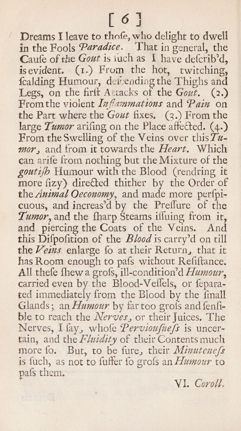 [ <5 ] Dreams I leave to thole, who delight to dwell in the Fools ‘Paradice. That in general, the Caufe of the Gout is Inch as I have defcribM, is evident, (i.) From the hot, twitching, fcalding Humour, defending the Thighs and Legs, on the firft Attacks of the Gout. (2.) From the violent Inflammations and Bain on the Part where the Gout fixes. (3.) From the large Tumor ariling on the Place aftefted. (4.) From the Swelling of the Veins over thisTW- moTj and from it towards the Heart. Which can arife from nothing but the Mixture of the gouthjh Humour with the Blood (rendring it more tizy) directed thither by the Order of the Animal Oeconomy, and made more perfpi- cuous, and increased by the PreiTure of the Tumor, and the fharp Steams iffuing from it, and piercing the Coats of the Veins. And this Difpoiition of the Blood is carry’d on till the Veins enlarge fo at their Return^ that it has Room enough to pafs without Refiftance, All thefe fhewa grofs, ill-condition’d Humour^ carried even by the Blood-Veffels, or fepara- ted immediately from the Blood by the fmall Glands; an Humour by far too grofs and fenfi¬ ll] e to reach the Nervesor their juices. The Nerves, i fay., whofe Bervioufnefs is uncer¬ tain, and the Fluidity of their Contents much more fo. But, to be fure^ their Minutenefs is inch, as not to buffer fo grofs an Humour to pafs them.