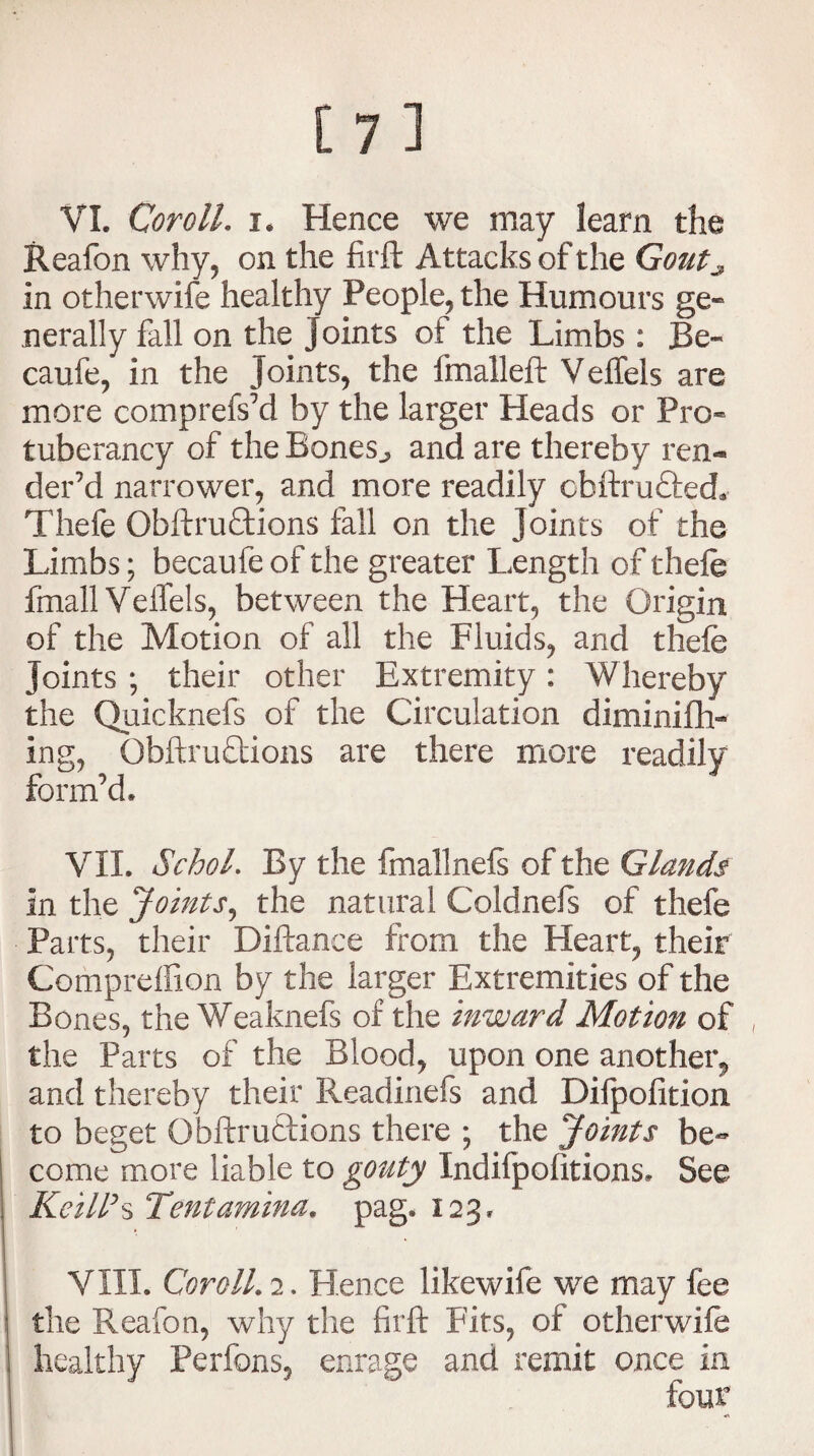 Reafon why, on the firft Attacks of the Gout^ In otherwife healthy People, the Humours ge¬ nerally fall on the joints of the Limbs : Be- caufe, in the Joints, the fmalleft Veffels are more comprefs’d by the larger Heads or Pro* tuberancy of the Bones,, and are thereby ren« der’d narrower, and more readily cbftru&ed* Thefe Obftru&ions fall on the Joints of the Limbs; becaufe of the greater Length of thefe fmall Veffels, between the Heart, the Origin of the Motion of all the Fluids, and thefe joints ; their other Extremity: Whereby the Quicknefs of the Circulation diminifh- ing, Obftruttions are there more readily form’d. VII. Schol. By the fmallnefs of the Glands In the Joints, the natural Coldnefs of thefe Parts, their Diftance from the Heart, their Compreffion by the larger Extremities of the Bones, the Weaknefs of the inward Motion of the Parts of the Blood, upon one another, and thereby their Readinefs and Difpofition to beget Obftruftions there ; the Joints be¬ come more liable to gouty Indifpofitions. See Keill’s Tentamina. pag. 123. VIII. Coroll. 2. Hence likewife we may fee the Reafon, why the firft Fits, of otherwife healthy Perfons, enrage and remit once in four