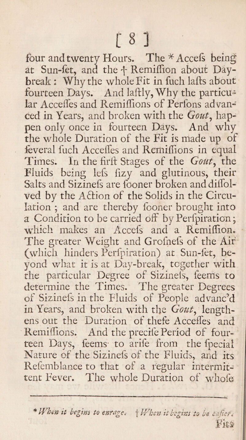 four and twenty Hours. The * Accefs being at Sun-fet, and the f Re million about Day¬ break : Why the whole Fit in fucli lafts about fourteen Days. And laftly, Why the particu¬ lar Accedes and Remiffions of Perfons advan¬ ced in Years, and broken with the Gout, hap¬ pen only once in fourteen Days, And why the whole Duration of the Fit is made up of feveral fucli Accelfes and Remillions in equal Times. In the firlt Stages of the Gout, the Fluids being lefs fizy and glutinous, their Salts and Sizinefs are fooner broken and diifol- ved by the Aftion of the Solids in the Circu¬ lation ; and are thereby fooner brought into a Condition to be carried off by Perfpiration; which makes an Accefs and a Remillion. The greater Weight and Grofnefs of the Air (which hinders Perfpiration) at Sun-fet, be¬ yond what it is at Day-break, together with the particular Degree of Sizinefs, feems to determine the Times. The greater Degrees of Sizinefs in the Fluids of People advanc’d in Years, and broken with the Gout, length¬ ens out the Duration of thefe Accelfes and Remiffions. And the precife Period of four¬ teen Days, feems- to arife from the fpecial Nature of the Sizinefs of the Fluids, and its Refemblance to that of a regular intermit¬ tent Fever. The whole Duration of whofe *IVhw it begins to enrage, f When it begins to be eafter«