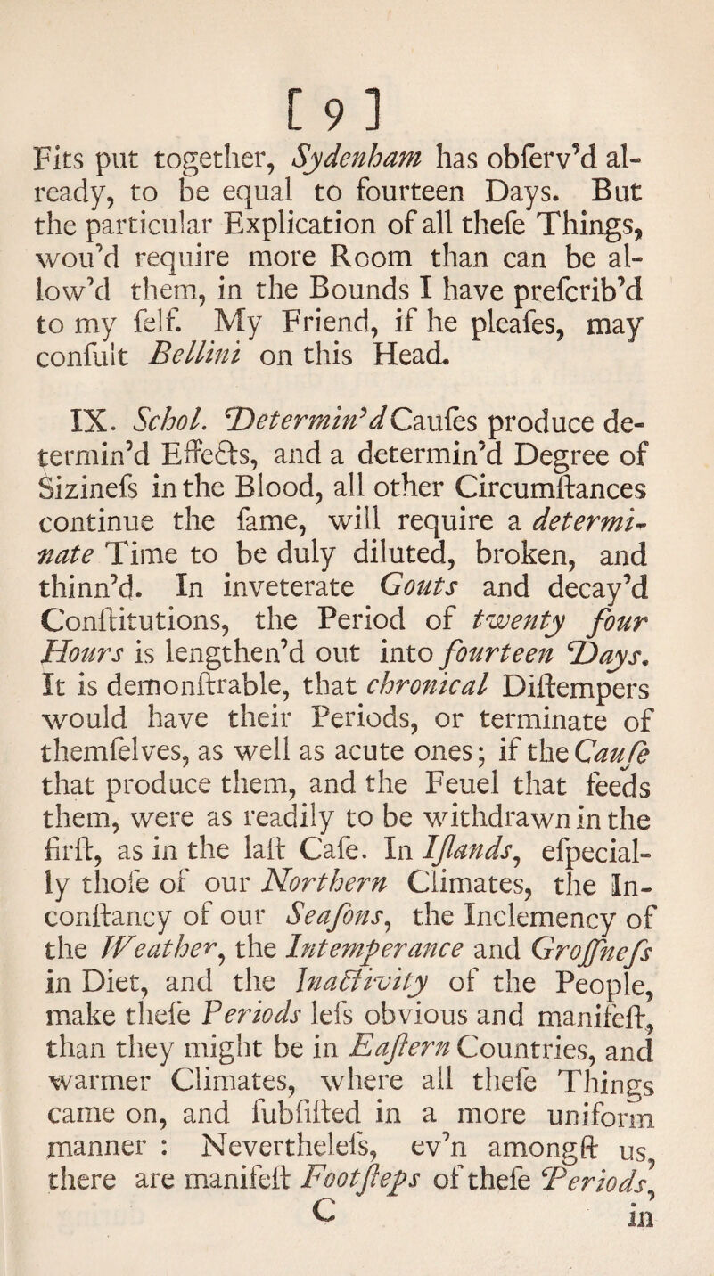 Fits put together, Sydenham has obferv’d al- ready, to be equal to fourteen Days. But the particular Explication of all thefe Things, wou’d require more Room than can be al¬ low'd them, in the Bounds I have prefcrib’d to my felf. My Friend, if he pleafes, may confult Bellini on this Head. IX. Schol. 2)^m/»VCaules produce de¬ termin’d Effects, and a determin’d Degree of Sizinefs in the Blood, all other Circumftances continue the fame, will require a determi¬ nate Time to be duly diluted, broken, and thinn’d. In inveterate Gouts and decay’d Conftitutions, the Period of twenty four Hours is lengthen’d out into fourteen Hays. It is demonftrable, that chronical Diftempers would have their Periods, or terminate of themfelves, as well as acute ones; if the Gaufe that produce them, and the Feuel that feeds them, were as readily to be withdrawn in the fir ft, as in the laft Cafe. In Iflands1 especial¬ ly thofe of our Northern Climates, the In¬ constancy of our Seafons, the Inclemency of the Weather, the Intemperance and Grojfnefs in Diet, and the Inactivity of the People, make thefe Periods lefs obvious and maniieft, than they might be in Eaftern Countries, and warmer Climates, where all thefe Things came on, and fub fitted in a more uniform manner : Neverthelefs, ev’n amongft us there are manifeft Footjleps of thefe !Periods C in