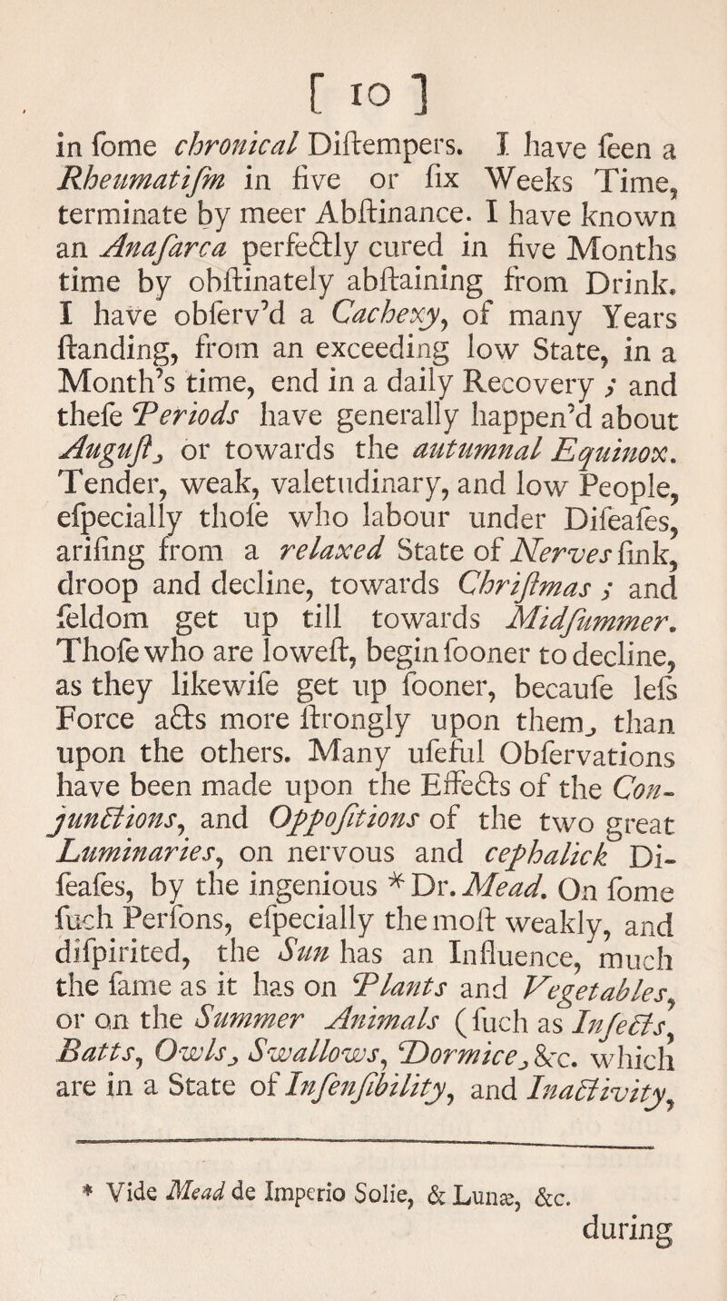 in fome chronical Diftempers. I have feen a Rheumatifm in five or fix Weeks Time, terminate by meer Abftinance. I have known an Anafarca perfeftly cured in five Months time by obftinately abftaining from Drink* I have obferv’d a Cachexy, of many Years ftanding, from an exceeding low State, in a Month’s time, end in a daily Recovery y and thefe Periods have generally happen’d about Augufij or towards the autumnal Equinox. Tender, weak, valetudinary, and low People, efpecially thofe who labour under Difeafes, arifing from a relaxed State of Nerves fink, droop and decline, towards Chri/tmas y and feldom get up till towards Midfummer. Thofe who are lowed:, begin fooner to decline, as they likewife get up fooner, becaufe lefs Force afts more ftrongly upon them., than upon the others. Many ufeful Obfervations have been made upon the Elf efts of the Con¬ junctions, and Op/ofitions of the two great Luminaries, on nervous and ce/halick Di¬ feafes, by the ingenious * Dr, Mead. On fome fuch Perfons, efpecially the molt weakly, and difpirited, the Sun has an Influence,much the fame as it has on Plants and Vegetables or on the Summer Animals (fuch as In/e els Batts, Owlsj Swallows, Dormice> 8cc. which are in a State of Infenfibility, and Inactivity during * Vide Mead de Imperio Solie, &Lunse, &c.