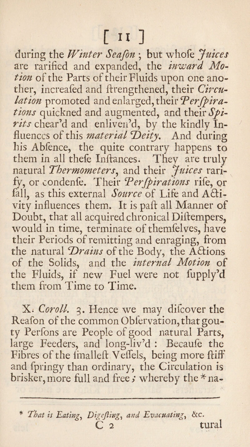 [ II] during the Winter Seafon \ but whofe Juices are ratified and expanded, the inward Mo¬ tion of the Parts of their Fluids upon one ano¬ ther, increafed and ftrengthened, their Circu¬ lation promoted and enlarged, their Terfpira- tions quickned and augmented, and their Spi¬ rits chear’d and enliven’d, by the kindly In¬ fluences of this material Deity. And during his Abfence, the quite contrary happens to them in all thefe Inftances. They are truly natural Thermometers, and their Juices rati¬ fy, or condenfe. Their Terfpirations rife, or fall, as this external Source of Life and Acti¬ vity influences them. It is paft all Manner of Doubt, that all acquired chronical Diftempers, would in time, terminate of themfelves, have their Periods of remitting and enraging, from the natural Drains of the Body, the Actions of the Solids, and the internal Motion of the Fluids, if new Fuel were not fupply’d them from Time to Time. Xi Coroll. 3. Hence we may difeover the Reafon of the common Obfervation, that gou¬ ty Perfons are People of good natural Parts, large Feeders, and long-liv’d : Becaufe the Fibres of the fmalleft Veffels, being more ftiff and fpringy than ordinary, the Circulation is brisker,more full and free; whereby the^na- * J’hat is Eatings Digejling, and Evacuating, &c. C 2 tural