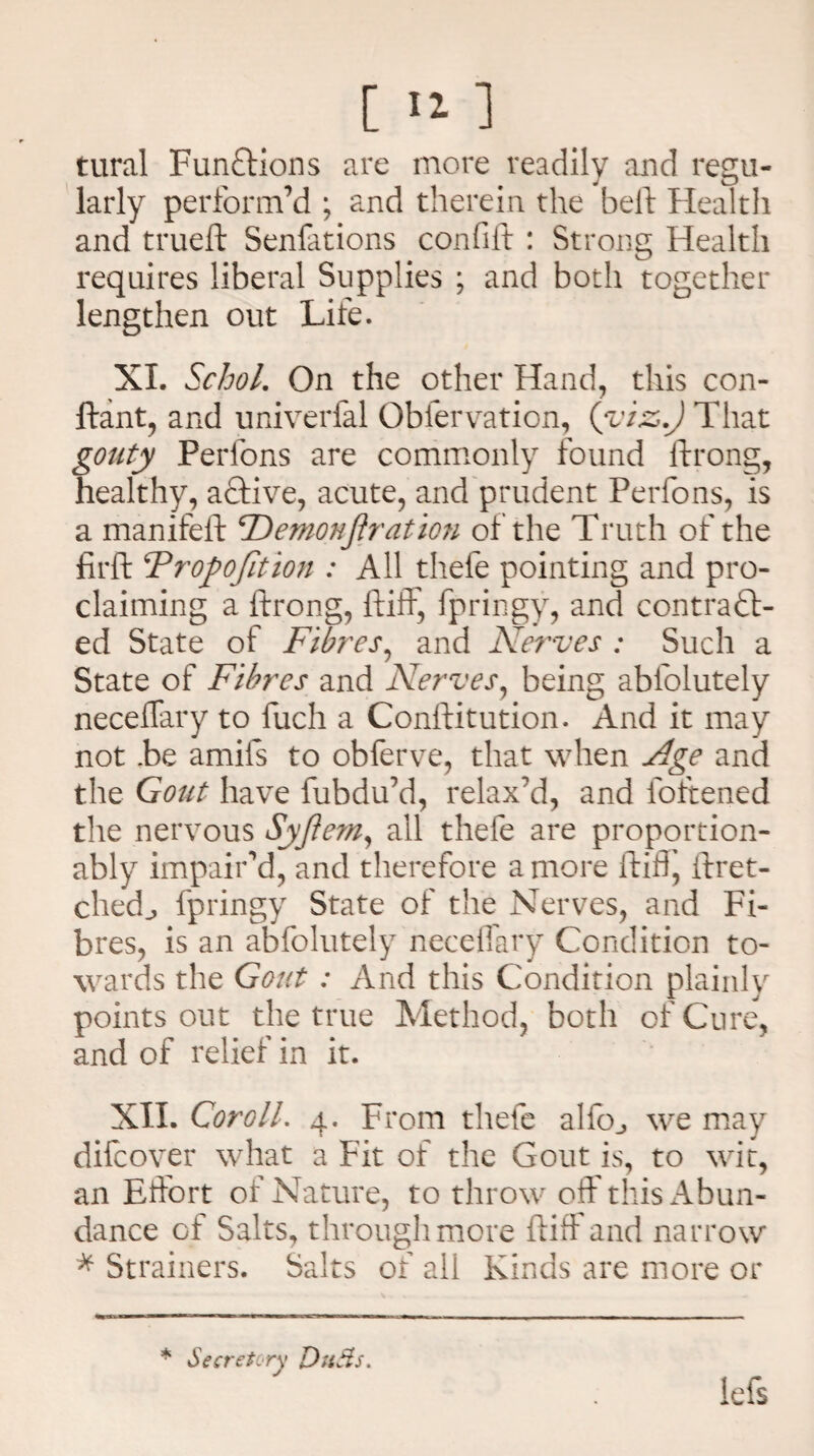[ ‘2- 1 tural Functions are more readily and regu¬ larly perform’d ; and therein the held Health and trueft Senfations confift : Strong Health requires liberal Supplies ; and both together lengthen out Life. XI. Schol. On the other Hand, this con- ftant, and univerfal Obfervation, (yiz>.) That gouty Perfons are commonly found ftrong, healthy, aftive, acute, and prudent Perfons, is a manifeft 'Demonftration of the Truth of the firft ^Proposition : All thefe pointing and pro¬ claiming a ftrong, ftiff, fpringy, and contra £t- ed State of Fibres, and Nerves : Such a State of Fibres and Nerves, being abfolutely neceflary to fuch a Conftitution. And it may not .be amifs to obferve, that when Age and the Gout have fubdu’d, relax’d, and loftened the nervous Syjiem, all thefe are proportion- ably impair’d, and therefore a more fluff, ftret- chedj fpringy State of the Nerves, and Fi¬ bres, is an abfolutely neceflary Condition to¬ wards the Gout : And this Condition plainly points out the true Method, both of Cure, and of relief in it. XII. Coroll. 4. From thefe alfoj we may difcover what a Fit of the Gout is, to wit, an Effort of Nature, to throw off this Abun¬ dance of Salts, through more ftiff and narrow * Strainers. Salts of all Kinds are more or * Secretary Duds. lefs