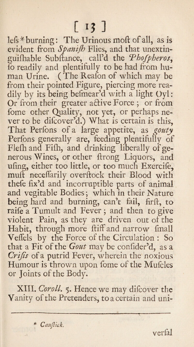 lefs * burning: The Urinous moft of all, as is evident from Spanifh Flies, and that unextin- guifhable Subftance, call’d the Thofpheros, lo readily and plentifully to be had from hu¬ man Urine. ( The Reafon of which may be from their pointed Figure, piercing more rea¬ dily by its being befmear’d with a light Oyl: Or from their greater aftive Force ; or from fome other Quality, not yet, or perhaps ne¬ ver to be difcover’d.) What is certain is this, That Perfons of a large appetite, as gouty Perfons generally are, feeding plentifully of Flefh and Fifh, and drinking liberally of ge¬ nerous Wines, or other ftrong Liquors, and ufing, either too little, or too much Exercife, mult neceflarily overftock their Blood with thefe fix’d and incorruptible parts of animal and vegitable Bodies; which in their Nature being hard and burning, can’t fail, firft, to raife a Tumult and Fever ; and then to give violent Pain, as they are driven out of the Habit, through more ftiff and narrow fmali VefTels by the Force of the Circulation : So that a Fit of the Gout may be confider’d, as a Crijis of a putrid Fever, wherein the noxious Humour is thrown upon fome of the Mufcles or Joints of the Body. XIII. Coroll. 5. Hence we may difcover the Vanity of the Pretenders, to a certain and uni- * Gauflick, verlal