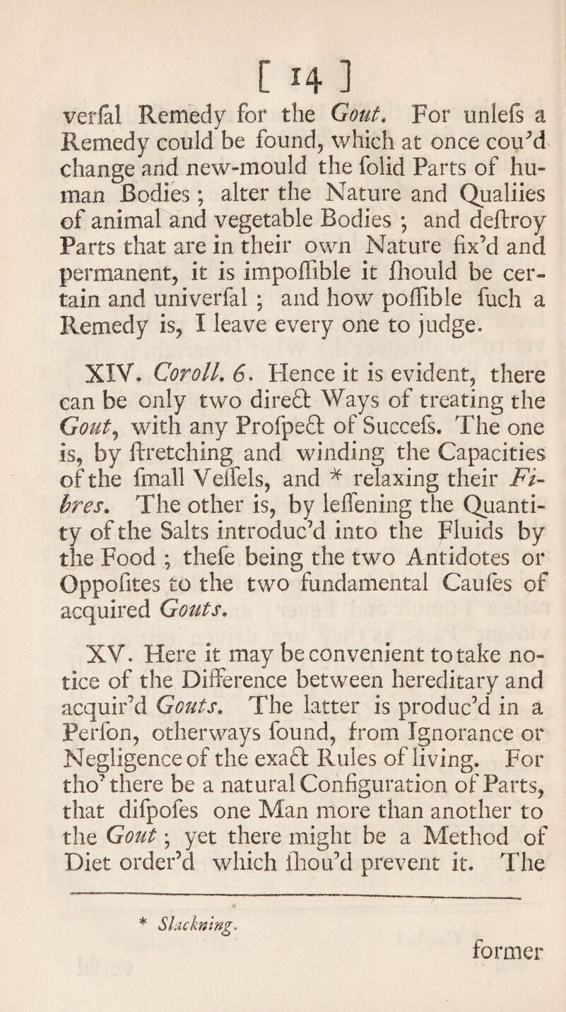 [i4l verfal Remedy for the Gout, For unlefs a Remedy could be found, which at once couM change and new-mould the folid Parts of hu¬ man Bodies; alter the Nature and Qualiies of animal and vegetable Bodies ; and deftroy Parts that are in their own Nature fix’d and permanent, it is impoffible it fhould be cer¬ tain and univerfal ; and how poffible fuch a Remedy is, I leave every one to judge* XIV* Coroll. <5, Hence it is evident, there can be only two direfit Ways of treating the Gout, with any Profpefit of Succefs. The one is, by ftretching and winding the Capacities of the fmall Veffels, and * relaxing their Fi¬ bres. The other is, by leffening the Quanti¬ ty of the Salts introduc’d into the Fluids by the Food ; thefe being the two Antidotes or Oppofites to the two fundamental Caufes of acquired Gouts* XV* Here it may be convenient to take no¬ tice of the Difference between hereditary and acquir’d Gouts. The latter is produc’d* in a Perfon, otherways found, from Ignorance or Negligence of the exaT Rules of living. For tho7 there be a natural Configuration of Parts, that difpofes one Man more than another to the Gout; yet there might be a Method of Diet order’d which fliou’d prevent it. The * Slackning. former