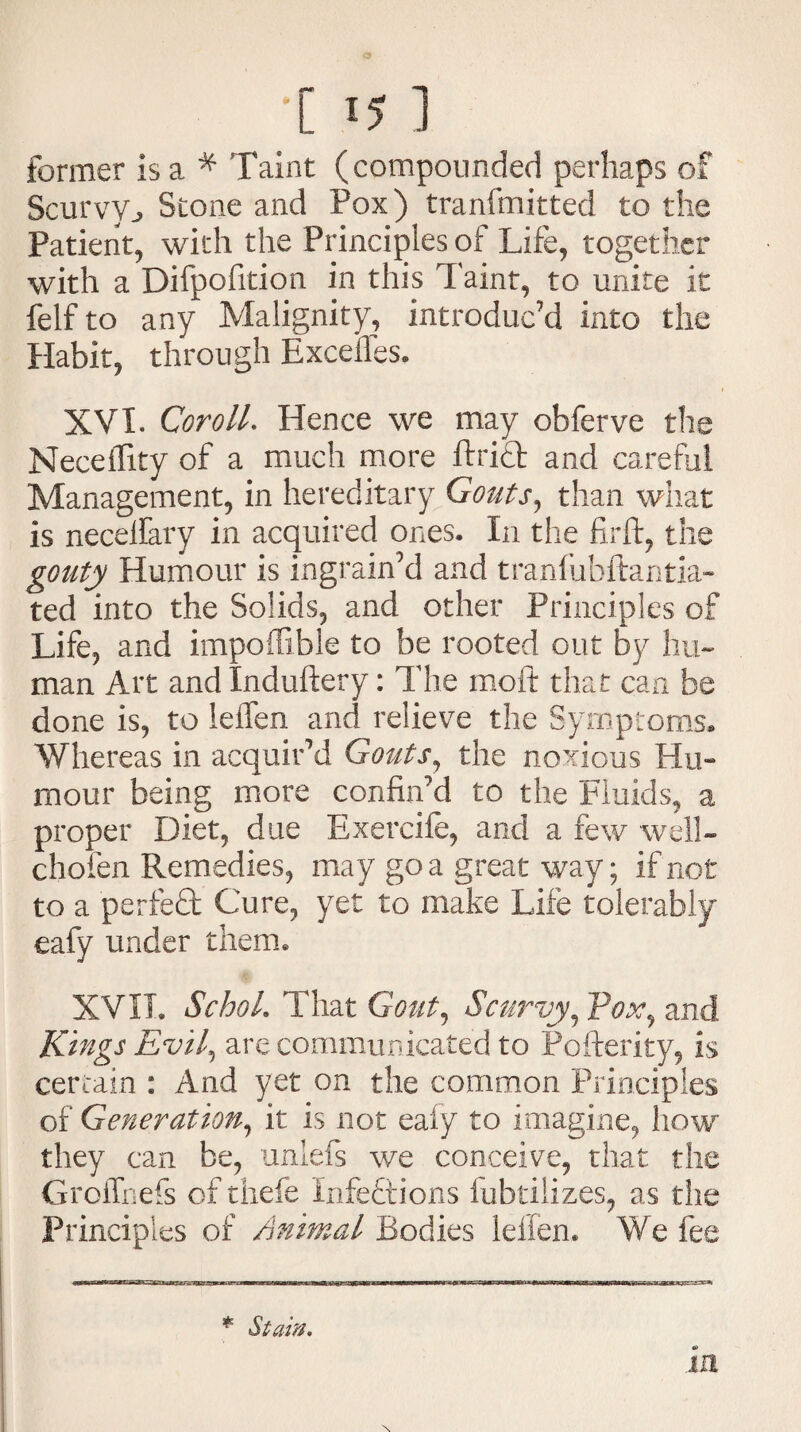 •[ I? ] former is a * Taint (compounded perhaps of Scurvyj, Stone and Pox) tranfmitted to the Patient, with the Principles of Life, together with a Difpofition in this Taint, to unite it felf to any Malignity, introduc’d into the Habit, through Excefles. XVI. Coroll. Hence we may obferve the Neceffity of a much more Ariel and careful Management, in hereditary Gouts, than what is necelfary in acquired ones. In the firft, the gouty Humour is ingrain’d and tranfubftaritia- ted into the Solids, and other Principles of Life, and impoffible to be rooted out by hu¬ man Art and Induftery: The moif that can be done is, to leifen and relieve the Symptoms* Whereas in acquir’d Gouts, the noxious Hu¬ mour being more confin’d to the Fluids, a proper Diet, due Exercife, and a few well- chofen Remedies, may go a great way; if not to a perfedt Cure, yet to make Life tolerably eafy under them. XVII. SchoL That Gout, Scurvy, Pox, and Kings Evil, are communicated to Pofterity, is certain : And yet on the common Principles of Generation, it is not eafy to imagine, how they can be, unlefs we conceive, that the Groffnefs of thefe Xnfedtions fubtilizes, as the Principles of Animal Bodies leifen. We fee * Stain. in