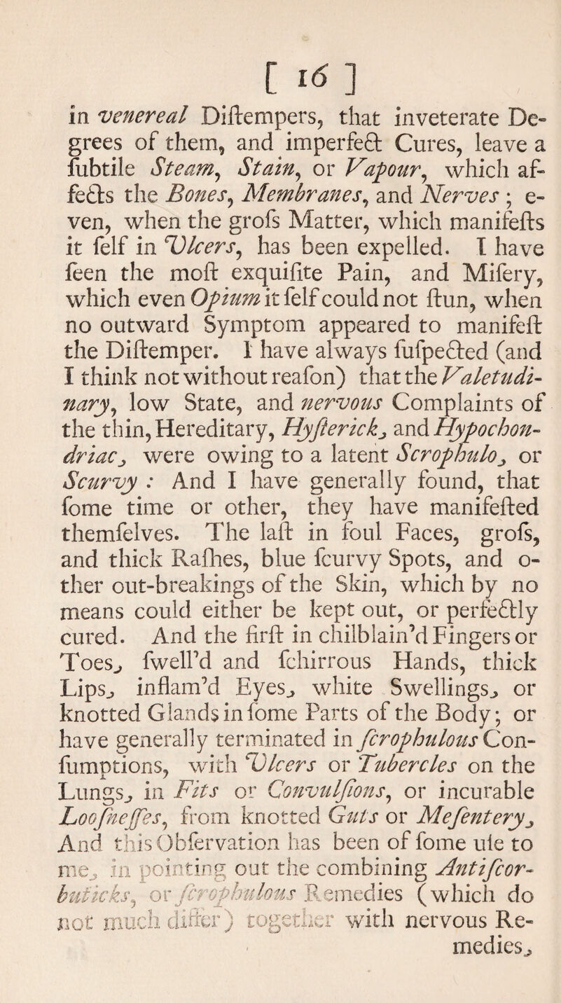 in venereal Diftempers, that inveterate De¬ grees of them, and imperfect Cures, leave a fubtile Steam, Stain, or Vapour, which af~ fefbs the Bones, Membranes, and Nerves ; e- ven, when the grofs Matter, which manifefts it felf in V)leers, has been expelled. I have feen the moft exquifite Pain, and Mifery, which even Opium it felf could not ftun, when no outward Symptom appeared to manifeft the Diftemper. 1 have always fufpefted (and I think not without reafon) that the Valetudi¬ nary, low State, and nervous Complaints of the thin,Hereditary, Hyfterickj ^^Hypochon¬ driacj were owing to a latent ScrophulOj or Scurvy : And I have generally found, that fome time or other, they have manifefted themfelves. The laft in foul Faces, grofs, and thick Rafhes, blue feurvy Spots, and o- ther out-breakings of the Skin, which by no means could either be kept out, or perfectly cured. And the firft in cliilblain’d Fingers or ToeSj fwelFd and fchirrous Hands, thick Lips., inflam’d Eyes., white Swellings., or knotted Glands in fome Parts of the Body; or have generally terminated in firophulous Con- fumptions, with ^Ulcers or Ttibercles on the Lungs,, in Fits or Convulfions, or incurable Loofnejfes, from knotted Guts or Mefentery„ And this O biervation has been of fome uie to me, in pointing out the combining Antifcor- buficks, or firophulous Remedies (which do not much differ) together with nervous Re¬ medies^