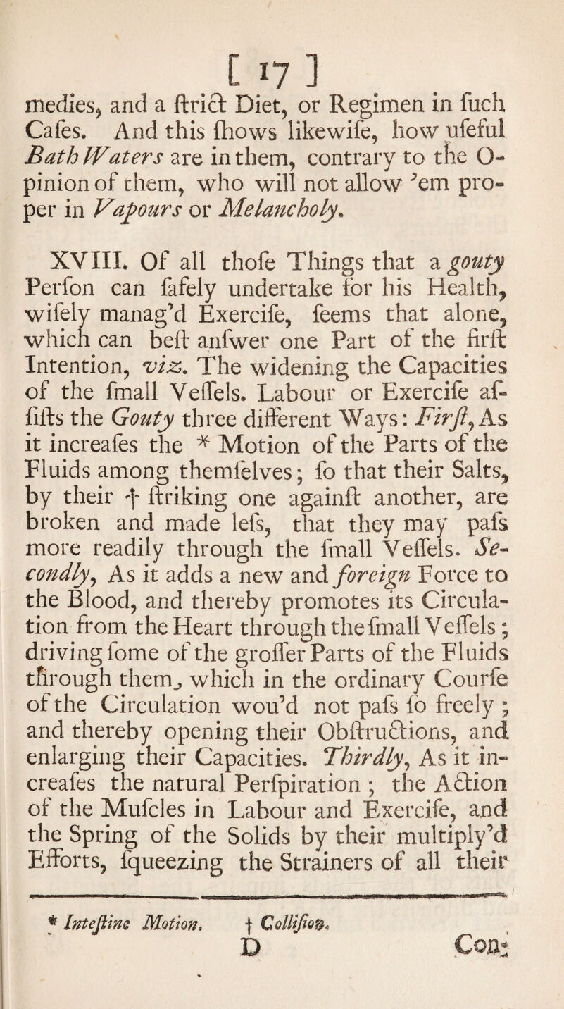 medics, and a ftrict Diet, or Regimen in fuch Cafes. And this fhows like wife, how ufeful Bath IVaters are in them, contrary to the O- pinion of them, who will not allow ;em pro¬ per in Vapours or Melancholy. XVIII. Of all thofe Things that a gouty Perfon can fafely undertake for his Health* wifely manag’d Exercife, feems that alone* which can beft anfwer one Part of the firffc Intention, viz,. The widening the Capacities of the fmall Veffels. Labour or Exercife afi- fills the Gouty three different Ways: Firft,As it increafes the * Motion of the Parts of the Fluids among themlelves; fo that their Salts* by their f ftriking one againft another, are broken and made lefs, that they may pals more readily through the fmall Veffels. Se¬ condly, As it adds a new and foreign Force to the Blood, and thereby promotes its Circula¬ tion from the Heart through the fmall Veffels ; driving fome of the groffer Parts of the Fluids through them., which in the ordinary Courfe of the Circulation wou’d not pafs 16 freely ; and thereby opening their Obftruftions, and enlarging their Capacities. Thirdly, As it in¬ creafes the natural Perfpiration ; the Action of the Mufcles in Labour and Exercife, and the Spring of the Solids by their multiply’d Efforts, fqueezing the Strainers of all their * Intejline Motion, f Collifio D Con: