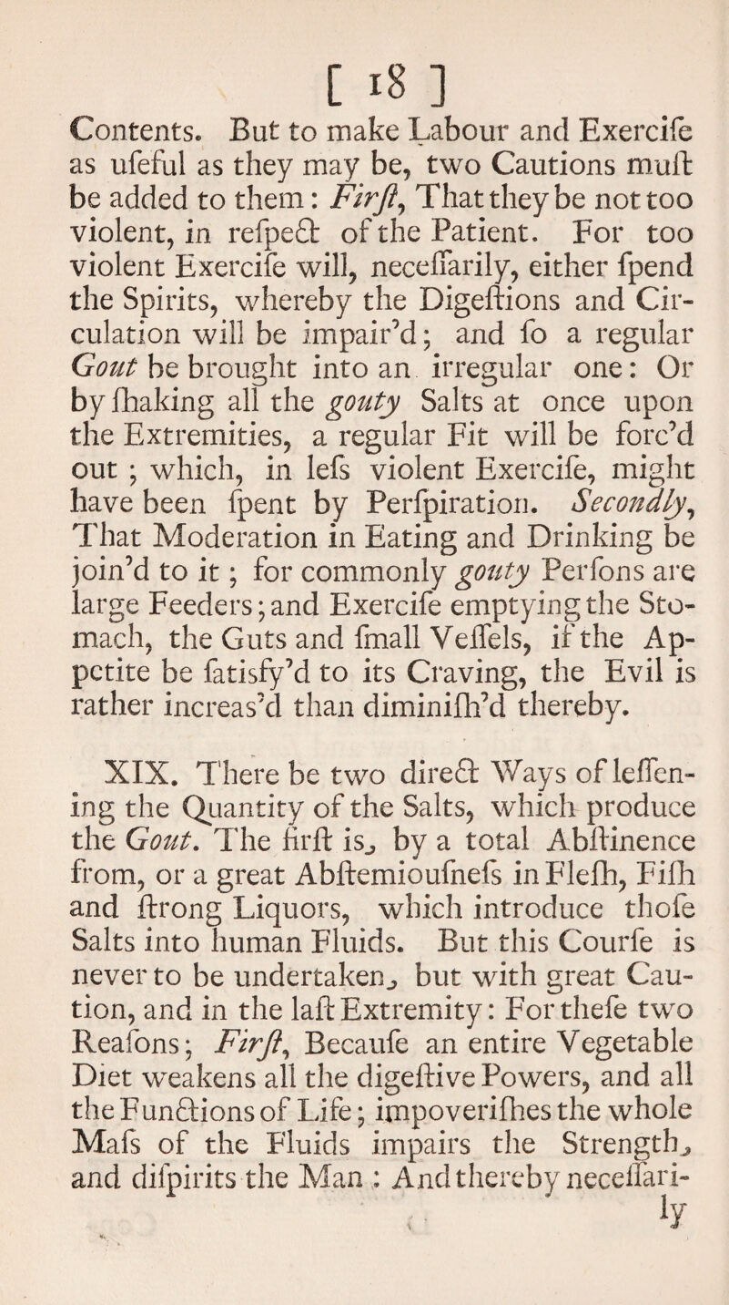Contents. But to make Labour and Exercife as ufeful as they may be, two Cautions muffc be added to them: Firft, That they be not too violent, in refpeft of the Patient. For too violent Exercife will, neceffarily, either fpend the Spirits, whereby the Digeftions and Cir¬ culation will be impair’d; and fo a regular Gout be brought into an irregular one: Or by fhaking all the gouty Salts at once upon the Extremities, a regular Fit will be forc’d out ; which, in lefs violent Exercife, might have been fpent by Perforation. Secondly, That Moderation in Eating and Drinking be join’d to it; for commonly gouty Perfons are large Feeders; and Exercife emptying the Sto¬ mach, the Guts and fmall Velfels, if the Ap¬ petite be fatisfy’d to its Craving, the Evil is rather increas’d than diminifh’d thereby. XIX. There be two direQ: Ways of lelfen- ing the Quantity of the Salts, which produce the Gout. The firft is., by a total Abftinence from, or a great Abftemioufnefs inFleflh, Fifh and ftrong Liquors, which introduce thofe Salts into human Fluids. But this Courfe is never to be undertaken^ but with great Cau¬ tion, and in the laft Extremity: Forthefe two Reafons; Firft, Becaufe an entire Vegetable Diet weakens all the digeftive Powers, and all the Funftions of Life; impoverifhes the whole Mafs of the Fluids impairs the Strengths and difpirits the Man : And thereby neceffari-
