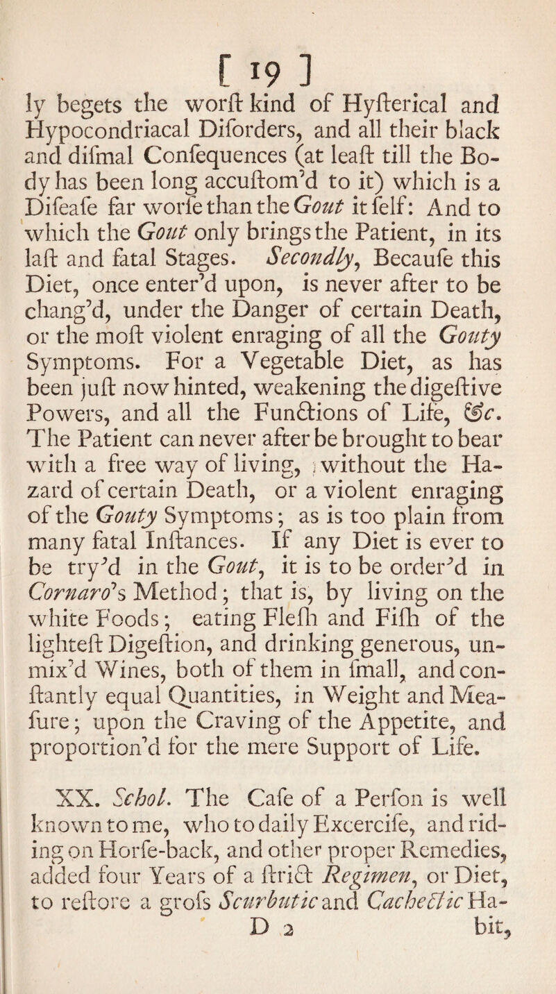 ly begets the worft kind of Hyfterical and Hypocondriacal Diforders, and all their black and difmal Confequences (at leaft till the Bo¬ dy has been long accuftom’d to it) which is a Difeafe far worle than the Gout it felf: And to which the Gout only brings the Patient, in its laft and fatal Stages. Secondly, Becaule this Diet, once enter’d upon, is never after to be chang’d, under the Danger of certain Death, or the moft violent enraging of all the Gouty Symptoms. For a Vegetable Diet, as has been juft now hinted, weakening thedigeftive Powers, and all the FunTions of Life, &c. The Patient can never after be brought to bear with a free way of living, 3 without the Ha¬ zard of certain Death, or a violent enraging of the Gouty Symptoms; as is too plain from many fatal Inftances. If any Diet is ever to be try’d in the Gout, it is to be ordered in Cornaro1 s Method; that is, by living on the white Foods; eating Flefh and Fifh of the lighteft Digeftion, and drinking generous, un¬ mix’d Wines, both of them in fmall, andcon- ftantlv equal Quantities, in Weight and Mea- fure; upon the Craving of the Appetite, and proportion’d for the mere Support of Life. XX. Sc hoi. The Cafe of a Perfon is well known to me, who to daily Excercife, and rid¬ ing on Horfe-back, and other proper Remedies, added four Years of a ftridt Regimen, or Diet, to reftore a grofs Scurbutic and Cachectic Ha- D 2 bit,
