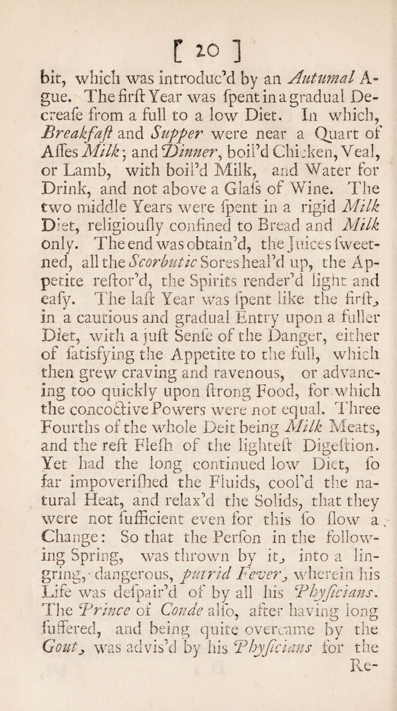 [ 10 ] ' bit, which was introduced by an Autumal A- gue. The firft Year was fpent in a gradual De¬ er cafe from a full to a low Diet. In which, Break fa ft and Supper were near a Quart of Affes Milk; and TJinner^ boil’d Chicken, Veal, or Lamb, with boil’d Milk, and Water for Drink, and not above a Giafs of Wine. The two middle Years were fpent in a rigid Milk Diet, religioufly confined to Bread and Milk only. The end was obtain’d, the Juices fweet- ned, all the Scorbutic Sores heal’d up, the Ap¬ petite reftor’d, the Spirits render’d light and eafy. The laft Year was fpent like the firff, in a cautious and gradual Entry upon a fuller Diet, with a juft Senle of the Danger, either of fatisfying the Appetite to die full, which then grew craving and ravenous, or advanc¬ ing too quickly upon ftrong Food, for which the concoftivePowers were not equal. Three Fourths of the whole Deit being Milk Meats, and the reft Flelh of the lighteft Digeftion. Yet had the long continued low Diet, fo far impoverifhed the Fluids, cooFd the na¬ tural Heat, and relax’d the Solids, that they were not fufficient even for this fo flow a. Change: So that the Perfon in the follow¬ ing Spring, was thrown by in, into a lin- gring,- dangerous, putrid Fever„ wherein his Life was defpaird of by all his Thyftcians. The Trince of Conde alfo, after having long fuffered, and being quite overcame by the Goutj was advis’d by his Thyftcians for the Re-