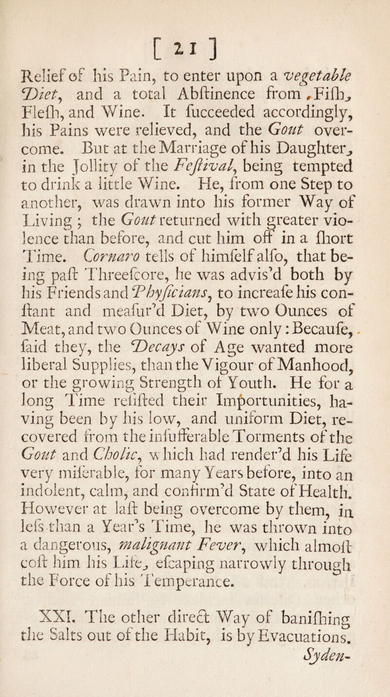 .[ 111 Relief of his Pain, to enter upon a vegetable ‘Diet, and a total Abftinence from ,Fifb, Flefh, and Wine. It fucceeded accordingly, his Pains were relieved, and the Gout over¬ come. But at the Marriage of his Daughter, in the Jollity of the Fefiival, being tempted to drink a little Wine. Fie, from one Step to another, was drawn into his former Way of Living ; the Gout returned with greater vio¬ lence than before, and cut him oft in a fhort Time. Ccrnaro tells of himfelf aifo, that be¬ ing paft Threefcore, he was advis'd both by his Friends and Thyjicians, to increafehis con- ftant and meafur'd Diet, by two Ounces of Meat, and two Ounces of Wine only: Becaufe,. faid they, the Decays of Age wanted more liberal Supplies, than the Vigour of Manhood, or the growing Strength of Youth. He for a long Time refilled their Importunities, ha¬ ving been by his low, and uniform Diet, re¬ covered from the infufferable Torments of the Gout and Cholic, which had render’d his Life very miferable, for many Years before, into an indolent, calm, and confirm’d State of Health. However at laft being overcome by them, in. left than a Year's Time, he was thrown into a dangerous, malignant Fever, which almolt coft him his Life., efcaping narrowly through the Force of his Temperance* XXL The other direct Way of banifhing the Salts out of the Habit, is by Evacuations.
