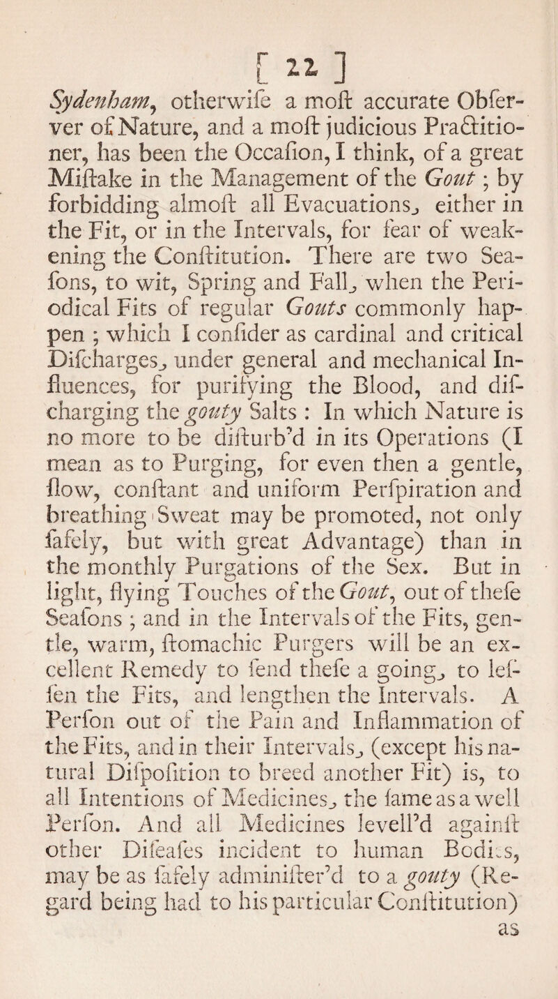 [ 11 ] Sydenham, otherwife a moft accurate Qbfer- ver of Nature, and a moft judicious Practitio¬ ner, has been the Occafion, I think, of a great Miftake in the Management of the Gout; by forbidding almoft all Evacuations., either in the Fit, or in the Intervals, for fear of weak¬ ening the Conftitution. There are two Sea- fons, to wit, Spring and Fall., when the Peri¬ odical Fits of regular Gouts commonly hap¬ pen ; which I confider as cardinal and critical Difcharges., under general and mechanical In¬ fluences, for purifying the Blood, and dis¬ charging the gouty Salts : In which Nature is no more to be difturb'd in its Operations (I mean as to Purging, for even then a gentle, flow, conftant and uniform Perfpiration and breathing Sweat may be promoted, not only fafely, but with great Advantage) than in the monthly Purgations of the Sex. But in light, flying Touches of the Gout, out of thefe Seafons ; and in the Intervals of the Fits, gen¬ tle, warm, ftomachic Forgers will be an ex¬ cellent Remedy to fend thefe a goings to lef- len the Fits, and lengthen the Intervals. A Perfon out of the Pain and Inflammation of the Fits, and in their Intervals., (except his na¬ tural Difpofition to breed another Fit) is, to all Intentions of Medicines., the fame as a well Perfon. And all Medicines levelPd againft other Difeafes incident to human Bodies, may be as fafely adminifter’d to a gouty (Re¬ gard being had to his particular Conftitution) as