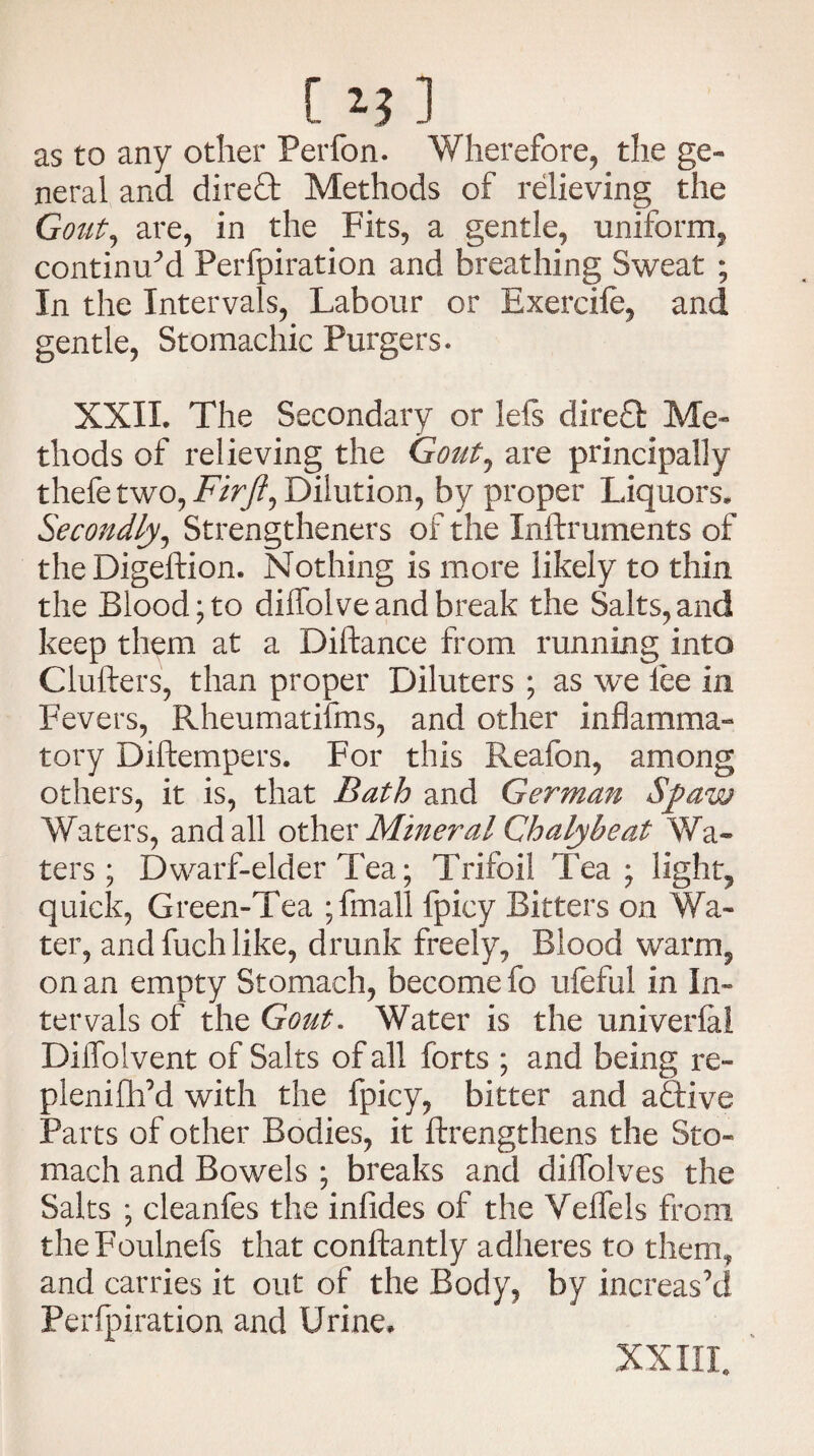 C 1J] as to any other Perfon. Wherefore, the ge- neral and dired Methods of relieving the Gout, are, in the Fits, a gentle, uniform, continued Perfpiration and breathing Sweat ; In the Intervals, Labour or Exercife, and gentle, Stomachic Purgers. XXII. The Secondary or Ids direct Me¬ thods of relieving the Gout7 are principally thefe two, Firji, Dilution, by proper Liquors. Secondly, Strengtheners of the Inftruments of the Digeftion. Nothing is more likely to thin the Blood; to diffolve and break the Salts, and keep them at a Diftance from running into Clufters, than proper Diluters ; as we lee in Fevers, Rheumatilms, and other inflamma¬ tory Diftempers. For this Reafon, among others, it is, that Bath and German Spaw Waters, and all other Mineral Chaly be at Wa¬ ters ; Dwarf-elder Tea; Trifoil Tea; light, quick, Green-Tea ;fmall fpicy Bitters on Wa¬ ter, and fuch like, drunk freely, Blood warm, on an empty Stomach, become fo ufeful in In¬ tervals of the Gout. Water is the univerlal Diffolvent of Salts of all forts ; and being re- plenifhM with the fpicy, bitter and adive Parts of other Bodies, it ftrengthens the Sto¬ mach and Bowels ; breaks and dilfolves the Salts ; cleanfes the infides of the Veffels from theFoulnefs that conftantly adheres to them, and carries it out of the Body, by increas’d Perfpiration and Urine,