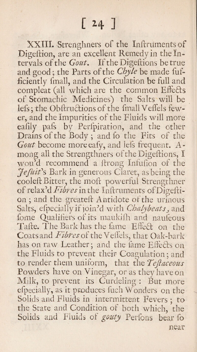 XXIIL Strenghners of the Inftruments of Digeftion, are an excellent Remedy in the In¬ tervals of the Gout. If the Digeftions he true and good; the Parts of the Chyle be made fuf- iiciently fmall, and the Circulation he full and compleat (all which are the common Effe&s of Stomachic Medicines) the Salts will be lefs; the Obftnnftions of the fmall Veflfels few¬ er, and the Impurities of the Fluids will more eafily pafs by Perfpiration, and the other Drains of the Body ; and fo the Fits of the Gout become moreeafy, and lefs frequent.. A- mong all the Strengthners of the Digeftions, I wou’d recommend a ftrong Infufion of the Jefuif s Bark in generous Claret, as being the cooleft Bitter, the moft powerful Strengthner of relax’d Fibres in the Inftruments ofDiuefti- on ; and the greateft Antidote of the urinous Salts, efpeciallyif joined with ChalybeatSj and fome Qualifiers of its in an kith and naufeous Tafte. The Bark has the fame Effect on the Coats and Fibres of the VeiTels, that Oak-bark has on raw Leather; and die fame Effects on the Fluids to prevent their Coagulation; and to render them uniform, that the Teftaceous Powders have on Vinegar, or as they have on Milk, to prevent its Curdeling : But more efpecially, as it produces fuch Wonders on the Solids and Fluids in intermittent Fevers ; to the State and Condition of both which, the Solids and Fluids of gouty Perfons bear fo near