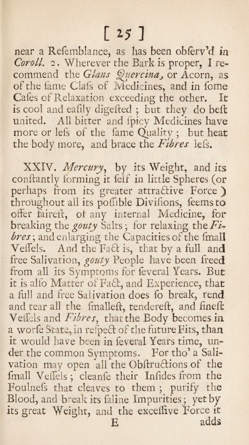 [ *5 ] near a Refemblance, as has been obfervM in Coroll. 2. Wherever the Bark is proper, I re¬ commend the Gians ^uercinaj or Acorn, as of the fame Clafs of Medicines, and in feme Cafes of Relaxation exceeding the other. It is cool and eafily digefted ; but they do bell united. All bitter and fpicy Medicines have more or lefs of the fame Quality ; but heat the body more, and brace the Fibres lefs. XXIV. Mercury, by its Weight, and its conftantly forming it felf in little Spheres (or perhaps from its greater attractive Force ) throughout all its poffible Divifions, feemsto offer faireft, of any internal Medicine, for breaking the gouty Salts ; for relaxing the Fi¬ bres ; and enlarging the Capacities of the fmall Veffels. And the Fact is, that by a full and free Salivation, gouty People have been freed from all its Symptoms for feveral Years. But it is alfo Matter of Fa£t, and Experience, that a full and free Salivation does fo break, rend and tear all the fmalleft, tendered:, and fineft: Veffels and Fibres, that the Body becomes in a worfe State, in refpeft of the future Fits, than it would have been in feveral Years time, un¬ der the common Symptoms. For tho1 a Sali¬ vation may open all the Obftruftions of the fmall Veffels; cleanfe their Infides from the Foulnefs that cleaves to them ; purify the Blood, and break its feline Impurities ; yet by its great Weight, and the excellive Force it E adds