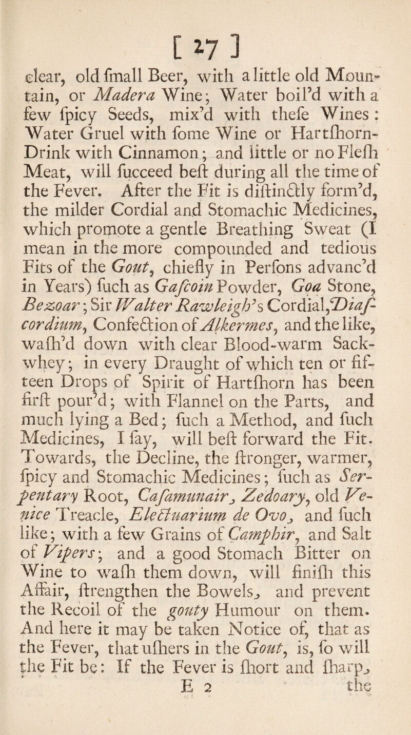 [ *7 ] clear, old fmall Beer, with a little old Moun¬ tain, or Madera Wine; Water boil’d with a few fpicy Seeds, mix’d with thefe Wines : Water Gruel with fome Wine or Hartfhorn- Drink with Cinnamon ; and little or noFiefh Meat, will fucceed heft during all the time of the Fever. After the Fit is diftirnftly form’d, the milder Cordial and Stomachic Medicines, which promote a gentle Breathing Sweat (I mean in the more compounded and tedious Fits of the Gout, chiefly in Perfons advanc’d in Years) luch as Gafcoin Powder, Goa Stone, Bezoar; Sir Walter Rawleigh\ Cordial,©^?/- cordium, Confection of Alkermes^ and the like, wafli’d down with clear Blood-warm Sack™ whey; in every Draught of which ten or fif¬ teen Drops of Spirit of Hartftiorn has been firft pour’d; with Flannel on the Parts, and much lying a Bed; fuch a Method, and fucli Medicines, I lay, will beft forward the Fit* Towards, the Decline, the ftronger, warmer, fpicy and Stomachic Medicines; inch as Ser¬ ftentary Root, Cafamunairj Zedoary, old Ve¬ nice Treacle, EleStuarium de OvOj and fuch like; with a few Grains of Camfthir, and Salt of Vifters^ and a good Stomach Bitter on Wine to wafli them down, will finifii this Affair, ftrengthen the Bowels^ and prevent the Recoil of the gouty Humour on them. And here it may be taken Notice of, that as the Fever, that ufliers in the Gout, is, fo will the Fit be: If the Fever is fhort and ftiarp^ 2 lv