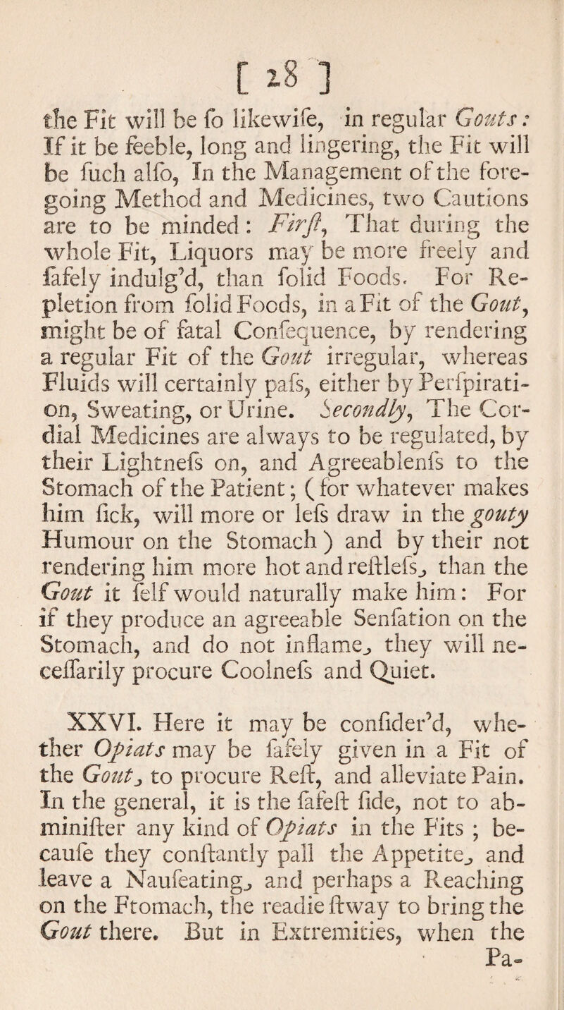 [ 18 ] the Fit will be fo likewife, in regular Gouts: If it be feeble, long and lingering, the Fit will be fuch alfo, In the Management of the fore¬ going Method and Medicines, two Cautions are to be minded : Firfi, That during the whole Fit, Liquors may be more freely and fafely indulg’d, than folid Foods, For Re¬ pletion from folid Foods, in a Fit of the Gout, might be of fatal Confequence, by rendering a regular Fit of the Gout irregular, whereas Fluids will certainly pafs, either by Perfpirati- on, Sweating, or Urine. Secondly, The Cor¬ dial Medicines are always to be regulated, by their Lightnefs on, and Agreeablenfs to the Stomach of the Patient; (for whatever makes him lick, will more or lefs draw in the gouty Humour on the Stomach ) and by their not rendering him more hot and reftlefs., than the Gout it felf would naturally make him: For if they produce an agreeable Senfation on the Stomach, and do not inflame., they will ne- ceifarily procure Coolnefs and Quiet. XXVI. Here it may be confideFd, whe¬ ther Opiats may be fafely given in a Fit of the Goutj to procure Reft, and alleviate Pain. In the general, it is the fafeft fide, not to ab- minifter any kind of Qpiats in the Fits ; be- caufe they conftantly pall the Appetite., and leave a Naufeating., and perhaps a Reaching on the Ftomach, the readie ftway to bring the Gout there. But in Extremities, when the Pa~