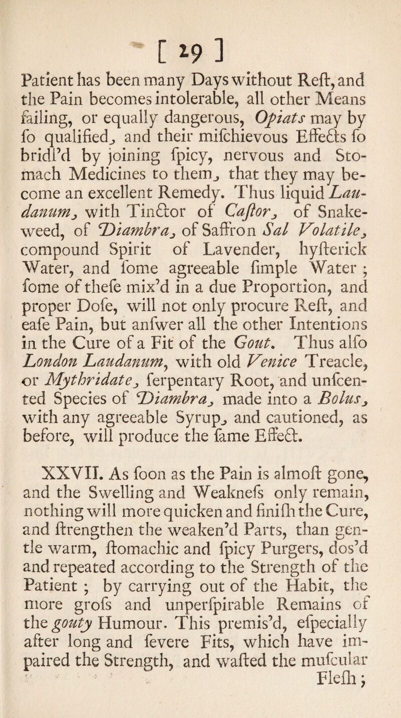 [ *9 ] Patient has been many Days without Reft, and the Pain becomes intolerable, all other Means failing, or equally dangerous, Opiats may by fo qualified^ and their mifchievous Effefts fo bridl’d by joining fpicy, nervous and Sto¬ mach Medicines to them^ that they may be¬ come an excellent Remedy. Thus liquid Lau¬ danum ^ with Tinftor of Cafiorof Snake¬ weed, of Diamhraj of Saffron Sal Volatile compound Spirit of Lavender, hyfterick Water, and iome agreeable Ample Water ; fome of thefe mix’d in a due Proportion, and proper Dofe, will not only procure Reft, and eafe Pain, but anfwer all the other Intentions in the Cure of a Fit of the Gout. Thus alfo London Laudanum, with old Venice Treacle, or Mythridatej ferpentary Root, and unden¬ ted Species of Diambra^ made into a Bolus3 with any agreeable Syrup,, and cautioned, as before, will produce the fame Effeft. XXVII. As foon as the Pain is almoft gone, and the Swelling and Weaknefs only remain, nothing will more quicken and finifh the Cure, and ftrengthen the weaken’d Parts, than gen¬ tle warm, ftomachic and fpicy Purgers, dos’d and repeated according to the Strength of the Patient ; by carrying out of the Habit, the more grofs and unperfpirable Remains of the gouty Humour. This premis’d, efpecially after long and fevere Fits, which have im¬ paired the Strength, and wafted the mufcular