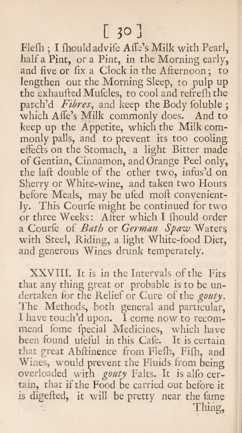 [ 30] Flefh; I fhouldadvife AlTe's Milk with Pearl, half a Pint, or a Pint, in the Morning early, and five or fix a Clock in the Afternoon; to lengthen out the Morning Sleep, to pulp up the exhaufted Mufcles, to cool and refrefhthe parclrd Fibres, and keep the Body foluble ; which Affe’s Milk commonly does. And to keep up the Appetite, which the Milk com¬ monly palls, and to prevent its too cooling effects on the Stomach, a light Bitter made of Gentian, Cinnamon, and Orange Peel only, the laft double of the other two, infus’d on Sherry or White-wine, and taken two Hours before Meals, may be ufed moll convenient¬ ly. This Courfe might be continued for two or three Weeks: Alter which I fhould order a Courfe of Bath or German Sfiaw Waters with Steel, Riding, a light White-food Diet, and generous Wines drunk temperately. XXVIII. It is in the Intervals of the Fits that any thing great or probable is to be un¬ dertaken for the Relief or Cure of the gouty. The Methods, both general and particular, I have touch’d upon. I come now to recom¬ mend fome fpecial Medicines, which have been found ufeful in this Cafe. It is certain that great Abftinence from Fiefh, Fifh, and Wines, would prevent the Fluids from being overloaded with gouty Falts. It is alfo cer¬ tain, that if the Food be carried out before it is digefted, it will be pretty near the fame Thing,