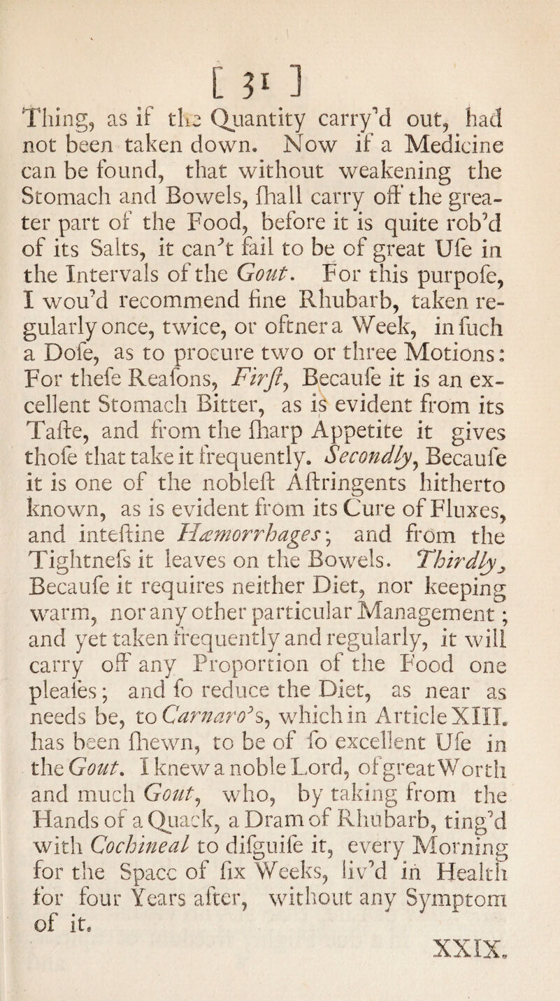 Thing, as it the Quantity carry’d out, had not been taken down. Now if a Medicine can be found, that without weakening the Stomach and Bowels, fhall carry off the grea¬ ter part of the Food, before it is quite rob’d of its Salts, it can’t fail to be of great Ufe in the Intervals of the Gout. For this purpofe, I wou’d recommend fine Rhubarb, taken re¬ gularly once, twice, or oftnera Week, infuch a Dole, as to procure two or three Motions: For thefe Reafons, Firft, Becaufe it is an ex¬ cellent Stomach Bitter, as is evident from its Tafte, and from the fharp Appetite it gives thofe that take it frequently. Secondly, Becaufe it is one of the nobleft Aftringents hitherto known, as is evident from its Cure of Fluxes, and inteftine Hemorrhages; and from the Tightnefs it leaves on the Bowels. Thirdly 3 Becaufe it requires neither Diet, nor keeping warm, nor any other particular Management; and yet taken frequently and regularly, it will carry off any Proportion of the Food one pleales; and fo reduce the Diet, as near as needs be, to Carnaro’s, which in Article XIII. has been fhewn, to be of fo excellent Ufe in the Gout. I knew a noble Lord, of great Worth and much Gout, who, by taking from the Flands of a Quack, a Dram of Rhubarb, ting’d with Cochineal to difguife it, every Morning for the Space of fix Weeks, liv’d in Health for four Years after, without any Symptom of it. XXIX.