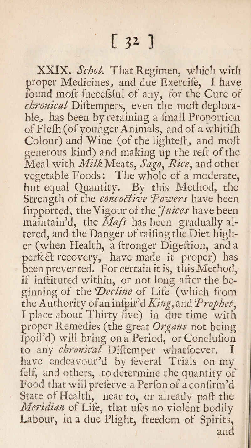 [ 3* ] XXIX. Schol. That Regimen, which with proper Medicines., and due Exercife, I have found moft fuccefsful of any, for the Cure of chronical Diftempers, even the moft deplora¬ ble^ has been by retaining a fmall Proportion of Flelh (of younger Animals, and of awhitifh Colour) and Wine (of the lightefb, and moft generous kind) and making up the reft of the Meal with Milk Meats, Sago, Rice, and other vegetable Foods: The whole of a moderate, but equal Quantity. By this Method, the Strength of the concoElive Rowers have been fupported, the Vigour of the Juices have been maintain’d, the Mafs has been gradually al¬ tered, and the Danger of railing the Diet high¬ er (when Health, a ftronger Digeftion, and a perfect recovery, have made it proper) has been prevented. For certain it is, this Method, if inftituted within, or not long after the be¬ ginning of the Decline of Life (which from the Authority of an infpir’d King, and Drophet^ I place about Thirty five) in due time with proper Remedies (the great Organs not being fpoiPd) will bring on a Period, orConclufion to any chronical Diftemper whatfoever. I have endeavoured by feveral Trials on my felf, and others, to determine the quantity of Food that will preferve a Perfon of a confirm’d State of Health, near to, or already paft the Meridian or Life, that ufes no violent bodily Labour, in a due Plight, freedom of Spirits, and