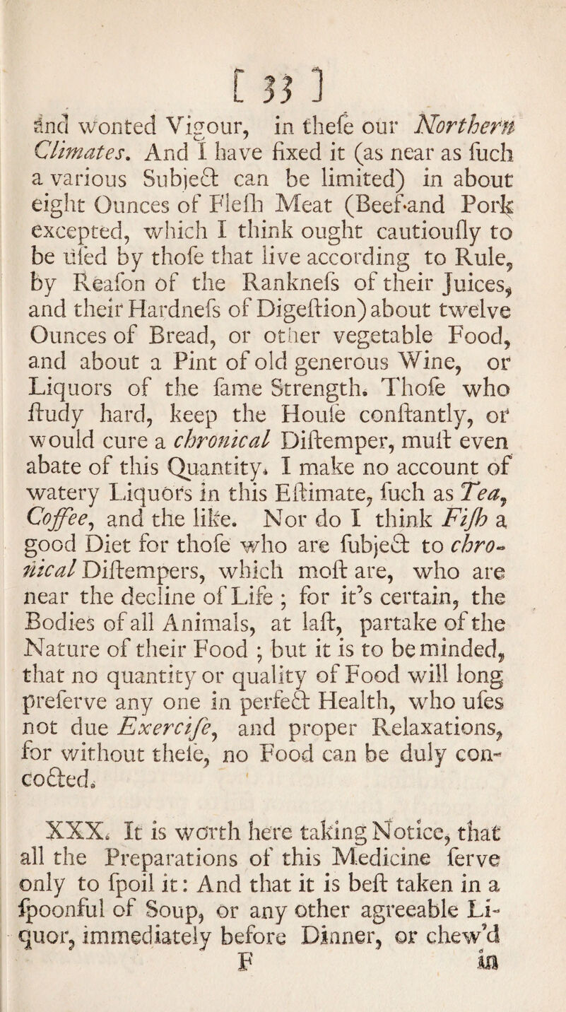 Climates. And I have fixed it (as near as fucli a various SubjeQ: can be limited) in about eight Ounces of Flefh Meat (Beefand Pork excepted, which I think ought cautioufly to be filed by thofe that live according to Rule, by Reafon of the Ranknefs of their Juices, and their Hardnefs of Digeftion) about twelve Ounces of Bread, or other vegetable Food, and about a Pint of old generous Wine, or Liquors of the fame Strength, Thofe who fhidy hard, keep the Houle conftantly, or would cure a chronical Diftemper, mull even abate of this Quantity, 1 make no account of watery Liquors in this Eftimate, fuch as Tea, Coffee, and the like. Nor do I think Fijh a good Diet for thofe who are fubjeft to chro¬ nical Diftempers, which moft are, who are near the decline of Life ; for it’s certain, the Bodies of all Animals, at laft, partake of the Nature of their Food ; but it is to be minded, that no quantity or quality of Food will long preferve any one in perfect Health, who ufes not due Exercife, and proper Relaxations, for without theie, no Food can be duly corn coded, XXX* It is worth here taking Notice, that all the Preparations of this Medicine ferve only to fpoil it: And that it is beft taken in a fpoonful of Soup, or any other agreeable Li¬ quor, immediately before Dinner, or chew’d