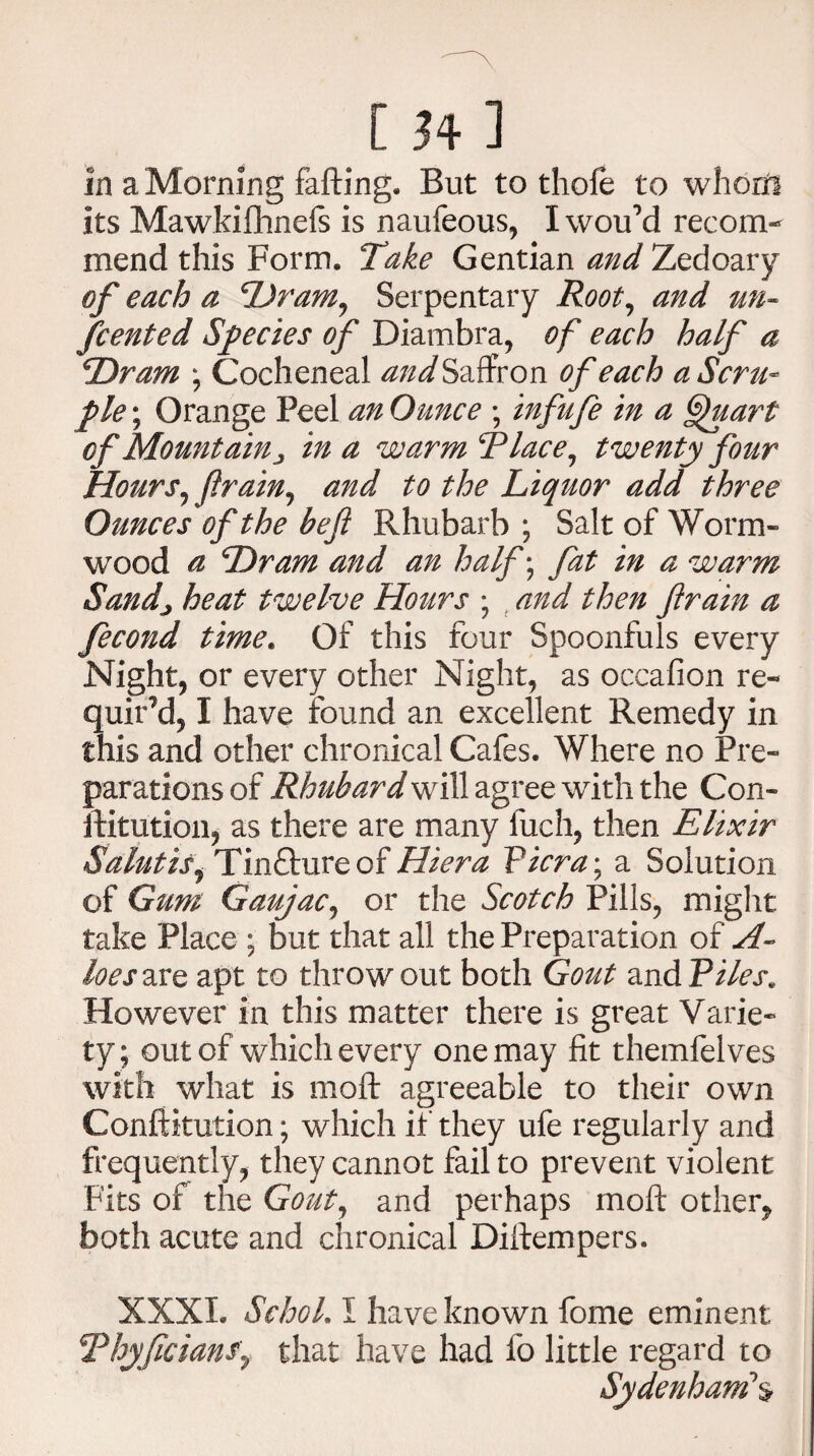[Hi in a Morning falling. But to thole to whom its Mawkifhnels is naufeous, Iwou’d recom¬ mend this Form. Take Gentian and Zedoary of each a Dram, Serpentary Root, and un~ fcented Species of Diambra, of each half a Dram ; Cocheneal and Saffron of each a Scru¬ ple ; Orange Peel anOunce ; infafe in a Quart cf Mountaiu , in a warm SPlace, twenty four Hours, ftrain, and to the Liquor add three Ounces of the be ft Rhubarb ; Salt of Worm¬ wood a Dram and an half ; fat in a warm Sandj heat twelve Hours ; and then ftrain a fecond time. Of this four Spoonfuls every Night, or every other Night, as occafion re¬ quir’d, I have found an excellent Remedy in this and other chronical Cafes. Where no Pre¬ parations of Rhubard will agree with the Con¬ stitution, as there are many fuch, then Elixir Saint is j Tincture of Hiera Picra; a Solution of Gum Gaujac, or the Scotch Pills, might take Place ; but that all the Preparation of A- loes are apt to throw out both Gout zvAPiles* However in this matter there is great Varie¬ ty; out of which every one may fit themfelves with what is moft agreeable to their own Conftkution; which if they ufe regularly and frequently, they cannot fail to prevent violent Fits of the Gout, and perhaps moft other, both acute and chronical Diftempers. XXXI. SchoL 1 have known fome eminent SPhyftcianSy that have had fo little regard to Sydenham\