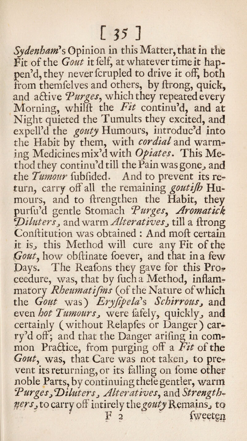 Sydenham1 s Opinion in this Matter, that in the Fit of the Gout itfelf, at whatever time it hap- pen’d,they never fcrupled to drive it off, both from themfelves and others, by ftrong, quick, and aftive Purges^ which they repeated every Morning, whilft the Fit continu’d, and at Night quieted the Tumults they excited, and expelFd the gouty Humours, introduc’d into the Habit by them, with cordial and warm¬ ing Medicines mix’d with Opiates. This Me¬ thod they continu’d till the Pain was gone^ and the Tumour fubfided. And to prevent its re¬ turn, carry off all the remaining goutijh Hu¬ mours, and to ftrengthen the Habit, they pur fil’d gentle Stomach Purges, Aromatick SDiluterSj and warm Alterativesj till a ftrong Conftitution was obtained : And moft certain it is^ this Method will cure any Fit of the Gout, how obftinate foever, and that in a few Days. The Reafons they gave for this Pro* ceedure, was, that by fuch a Method, inflam¬ matory Rheumatifms (of the Nature of which the Gout was) Eryfipela's Schirrous^ and even hot Tumours„ were lately, quickly^ and certainly (without Relapfes or Danger) car- ry’d off; and that the Danger arifing in com* mon Prafltice, from purging off a Fit of the Gouty was, that Care was not taken., to pre* vent its returning, or its falling on feme other noble Parts, by continuing theie gentler, warm PurgesjPiluterSj Alteratives, and Strength- tiersj to carry off intirely th $ gouty Remains^ to F 2 fweetgij