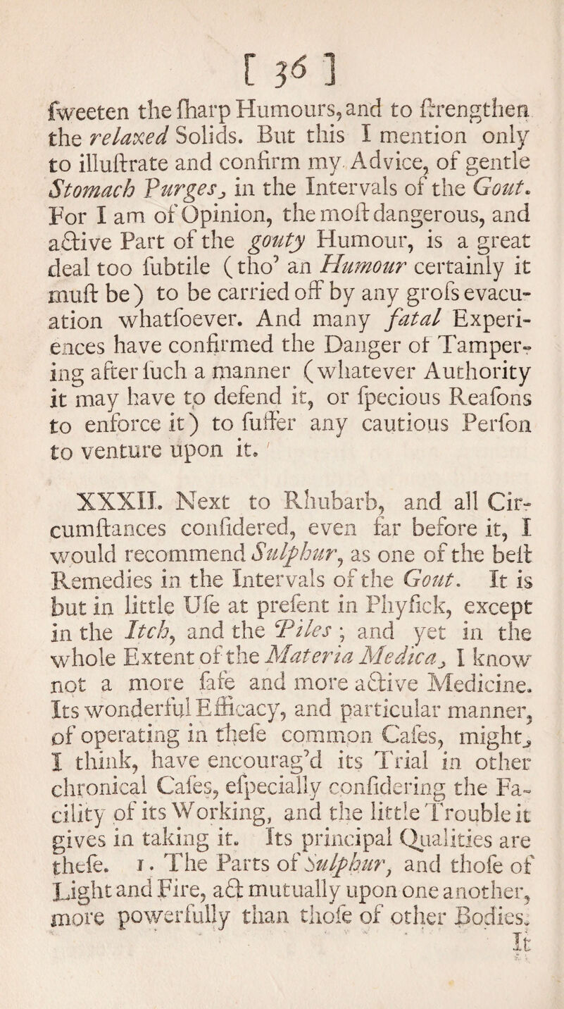 fweeten the {harp Humours, and to ftrengthen the relaxed Solids. But this I mention only to illuftrate and confirm my Advice, of gentle Stomach Purges^ in the Intervals of the Gout. For I am of Opinion, the moft dangerous, and active Part of the gouty Humour, is a great deal too fubtile (tho’ an Humour certainly it muft be ) to be carried off by any grofs evacu¬ ation whatfoever. And many fatal Experi¬ ences have confirmed the Danger ot Tamper¬ ing afterfuch a manner (whatever Authority it may have to defend it, or fpecious Reafons to enforce it) to fuller any cautious Perfon to venture upon it,' XXXII. Next to Rhubarb, and all Cir- cumftaoces confidered, even far before it, I would recommend Sulphur, as one of the bell Remedies in the Intervals of the Gout. It is but in little Ufe at prefent in Phyfick, except in the Itch, and the Tiles ; and yet in the whole Extent of the Materia Medica^ I know not a more fate and more active Medicine. Its wonderful Efficacy, and particular manner, of operating in tliefe common Cafes, mighty I think, have encourag’d its Trial in other chronical Cafes, efpecially confidering the Fa¬ cility of its Working, and the little Trouble it gives in taking it. Its principal Qualities are thefe. i. The Parts of Sulphur, and thofe of Light and Fire, afl; mutually upon one another, mote powerfully than thofe of other Bodies.