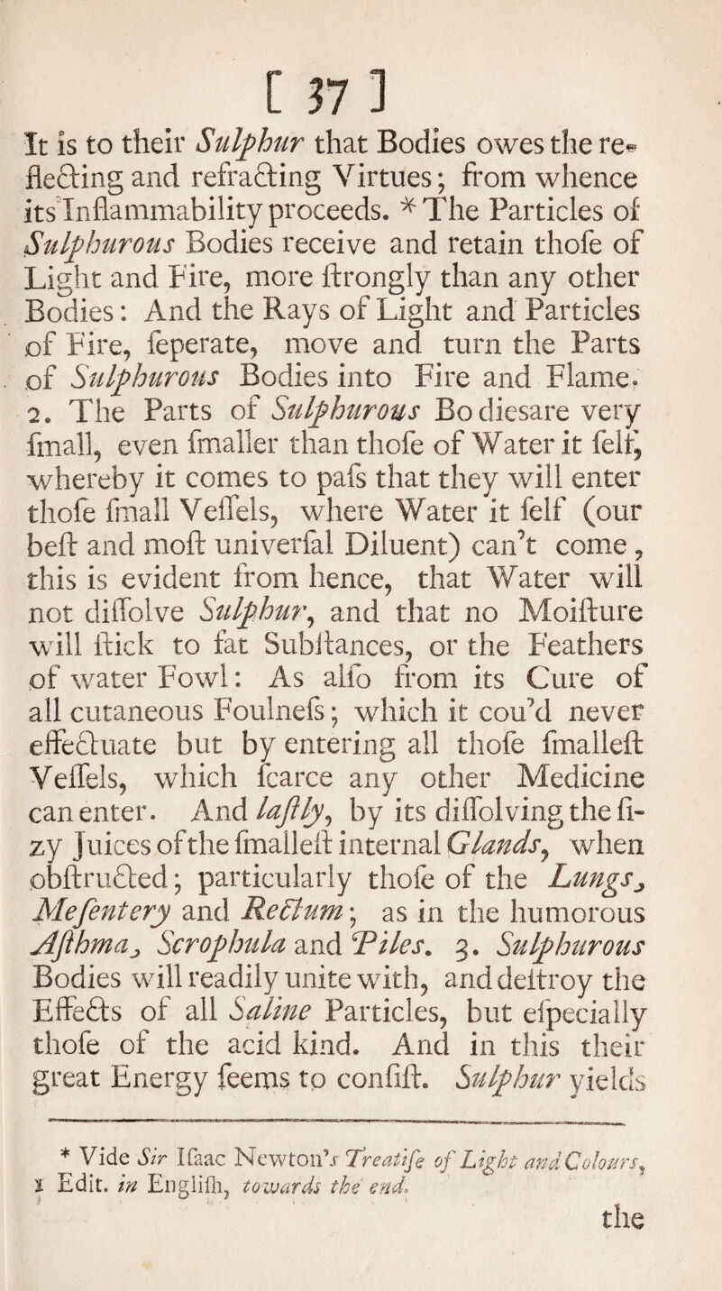 It is to their Sulphur that Bodies owes the re* fleftingand refrafting Virtues; from whence its Inflammability proceeds. ^The Particles of Sulphurous Bodies receive and retain thofe of Light and Fire, more ftrongly than any other Bodies: And the Rays of Light and Particles of Fire, feperate, move and turn the Parts of Sulphurous Bodies into Fire and Flame. 2. The Parts of Sulphurous Bo diesare very final!, even fmaller than thole of Water it felt, whereby it comes to pafs that they will enter thofe fmall Veffels, where Water it felf (our beft and moft univerfal Diluent) can’t come , this is evident from hence, that Water will not diffolve Sulphur, and that no Moifture will flick to fat Subilances, or the Feathers of water Fowl: As aifo from its Cure of all cutaneous Foulnefs; which it cou’d never effectuate but by entering all thofe fmalleft Veffels, which fcarce any other Medicine can enter. And lajlly, by its diffolvingthefi- zy Juices of the fmalleft internal Glands, when obftrufted; particularly thofe of the Lungs ^ Mefentery and ReElum; as in the humorous jlfthmaj Scrophula and Riles, 3. Sulphurous Bodies will readily unite with, anddeltroy the Effects of all Saline Particles, but efpecially thofe of the acid kind. And in this their great Energy feeros to confift. Sulphur yields * Vide Sir Ifaac NewtonV Treatife of Light and Colours, 1 Edit. in Englifli, towards the end; the