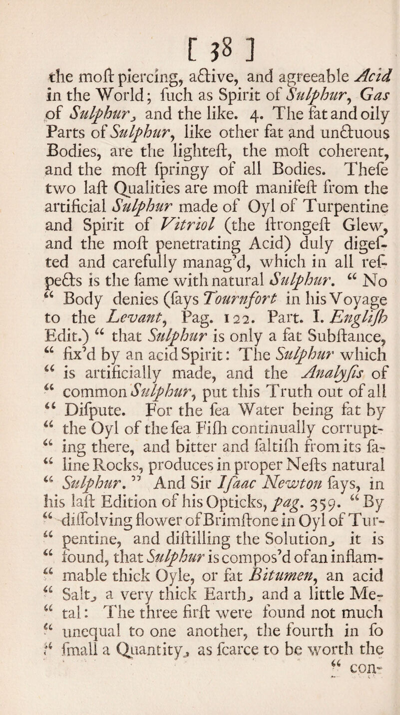 [ ?8 ] the moft piercing, a£Hve, and agreeable Acid in the World; fuch as Spirit of Sulphur, Gas of Sulphury and the like. 4. The fat and oily Parts of Sulphur, like other fat and unffuous Bodies, are the lighteft, the moft coherent, and the moft fpringy of all Bodies. Thefe two laft Qualities are moft manifeft from the artificial Sulphur made of Oyl of Turpentine and Spirit of Vitriol (the ftrongeft Glew, and the moft penetrating Acid) duly diges¬ ted and carefully manag’d, which in all reft peffcs is the fame with natural Sulphur. u No 44 Body denies (fays Tour nfort in his Voyage to the Levant, Pag. 122. Part. I.Englijh Edit.) u that Sulphur is only a fat Subftance, a fix’d by an acid Spirit: The Sulphur which a is artificially made, and the Analyfis of 44 common Sulphur, put this Truth out of all Difpute. For the Sea Water being fat by 46 the Oyl of the Sea Fifti continually corrupt' ing there, and bitter and faltifh from its fa™ u line Rocks, produces in proper Nefts natural a Sulphur. ” And Sir Ijaac Newton fays, in his laft Edition of his Opticks, pag. 959. 44 By a dilfolving flower of Brimftone in Oyl of Tur- u pentine, and diftilling the Solutionit is a found, that Sulphur is compos’d of an inflam- u mable thick Oyle, or fat Bitumen, an acid 44 Salt., a very thick Earthy and a little Me- 44 tal: The three firft were found not much unequal to one another, the fourth in So ^ Small a Quantity,, as Scarce to be worth the 44 com