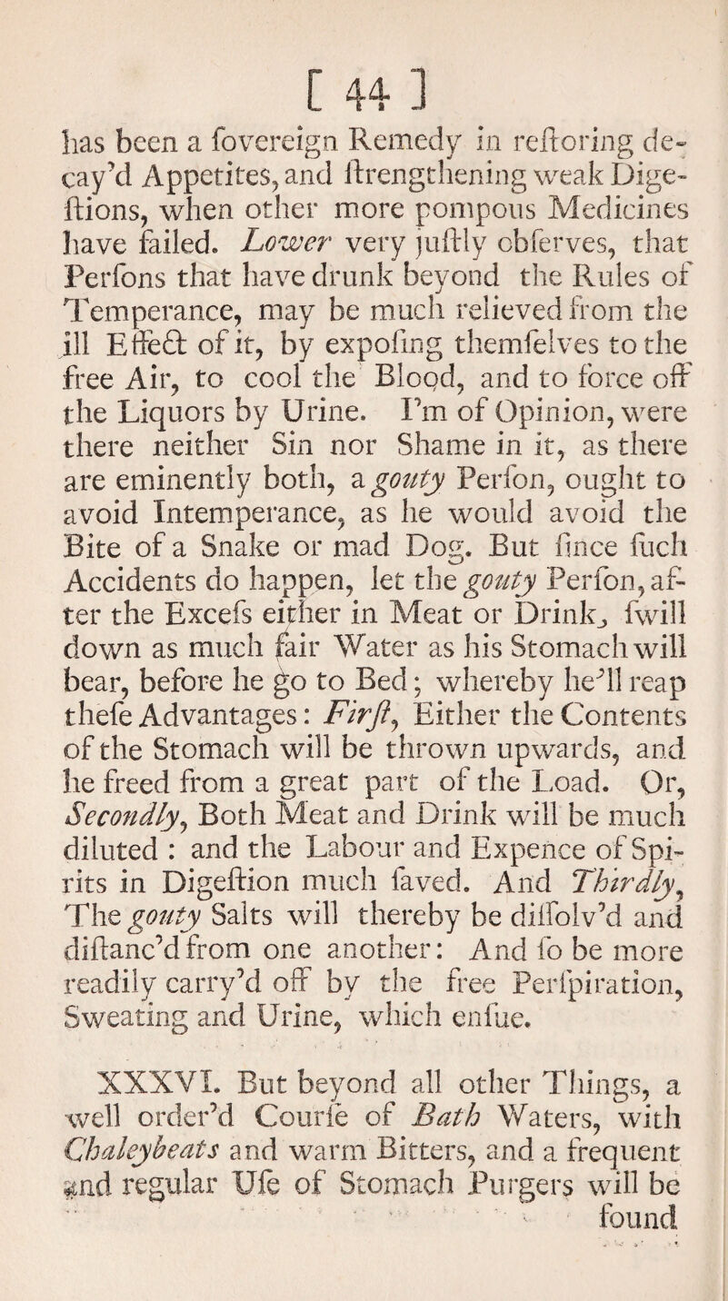has been a fovereign Remedy in reftoring de¬ cay'd Appetites, and ftrengthening weak Dige- ftions, when other more pompous Medicines have failed, Lower very juftly obferves, that Perfons that have drunk beyond the Rules of Temperance, may be much relieved from the ill Effe£t of it, by expofmg themfelves to the free Air, to cool the Blood, and to force off the Liquors by Urine. I’m of Opinion, were there neither Sin nor Shame in it, as there are eminently both, a gouty Perfon, ought to avoid Intemperance, as he would avoid the Bite of a Snake or mad Dog. But fince Rich Accidents do happen, let tbz gouty Perfon, af¬ ter the Excefs either in Meat or Drink., fwill down as much fair Water as his Stomach will bear, before he go to Bed; whereby he'll reap thefe Advantages: Firft, Either the Contents of the Stomach will be thrown upwards, and he freed from a great part of the Load. Or, Secondly, Both Meat and Drink will be much diluted : and the Labour and Expence of Spi¬ rits in Digeftion much laved. And Thirdly, The gouty Salts will thereby be dilfolv’d and diftanc’dfrom one another: And fo be more readily carry’d off bv the free Perlpiration, Sweating and Urine, which enfue. XXXVI. But beyond all other Things, a well order’d Courie of Bath Waters, with Chaleybeats and warm Bitters, and a frequent regular Ufe of Stomach Burgers will be found