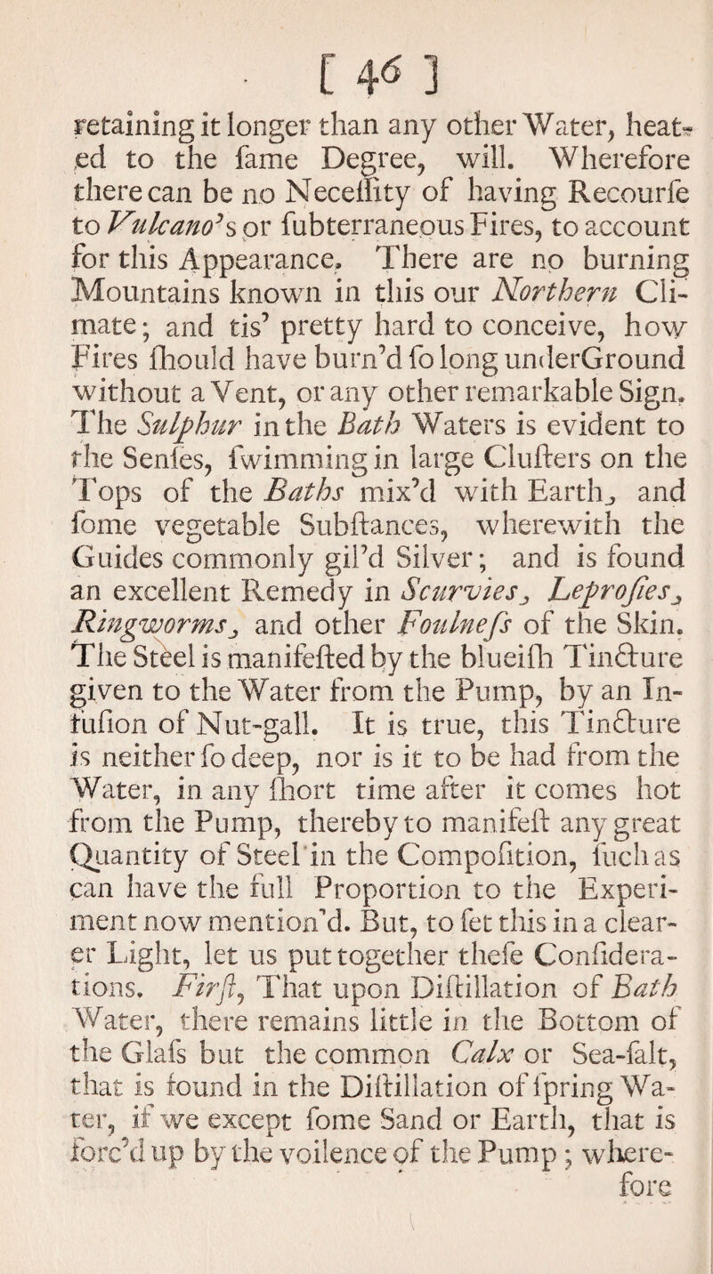 [ 4«] retaining it longer than any other Water, heat¬ ed to the fame Degree, will. Wherefore there can be no Necemty of having Recourfe to Vulcano’% or fubterranepus Fires, to account for this Appearance. There are no burning Mountains known in this our Northern Cli¬ mate; and tis’ pretty hard to conceive, how Fires fhould have burn’dfo long underGround without a Vent, or any other remarkable Sign. The Sulphur in the Bath Waters is evident to the Senles, fwimming in large Clufters on the Tops of the Baths mix’d with Earthy and forne vegetable Subftances, wherewith the Guides commonly giPd Silver; and is found an excellent Remedy in ScurviesLeprofies„ Ringwormsj and other Foulnefs of the Skin. The Steel is manifefted by the blueifh TinTure given to the Water from the Pump, by an In- fufion of Nut-gall. It is true, this Tinflure is neither fo deep, nor is it to be had from the Water, in any Ihort time after it comes hot from the Pump, thereby to manifefl: any great Quantity of Steel in the Compofxtion, fuchas can have the full Proportion to the Experi¬ ment now mention'd. But, to fet this in a clear¬ er Light, let us put together thefe Confxdera- fions. Firjlj That upon Diftillation of Bath Water, there remains little in the Bottom of the Glafs but the common Calx or Sea-falt, that is found in the Diftillation of fpring Wa¬ ter, if we except fome Sand or Earth, that is forc’d up by the voilence of the Pump ; where-