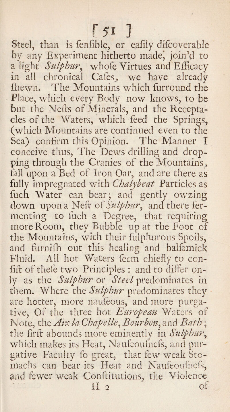 Steel, than is fen Able, or eafily difcoverable by any Experiment hitherto made, join'd to a light Sulphur, whofe Virtues and Efficacy in all chronical Cafes^ we have already fhewn. The Mountains which furround the Place, which every Body now knows, to be but the Neils of Minerals, and the Recepta¬ cles of the Waters, which feed the Springs, (which Mountains are continued even to the Sea) confirm this Opinion. The Manner I conceive thus, The Dews drilling and drop¬ ping through the Cranies of the Mountains^ fall upon a Bed of Iron Oar, and are there as fully impregnated with Chalybeat Particles as fuch Water can bear; and gently owzing down upon a Neft of Sulphur, and there fer¬ menting to fuch a Degree, that requiring more Room, they Bubble up at the Foot of the Mountains, with their fulphurous Spoils, and furnifh out this healing and balfamick Fluid. All hot Waters feem chiefly to con- lift of thefe two Principles : and to differ on¬ ly as the Sulphur or Steel predominates in them. Where the Sulphur predominates they are hotter, more naufeous, and more purga¬ tive, Of the three hot European Waters of Note, the Aix la Chape lie, Bourbon, and Bath; the flrft abounds more eminently in Sulphur, which makes its Heat, Naufeoufnefs, and pur¬ gative Faculty fo great, that few weak Sto¬ machs can bear its Heat and Naufeoufnefs, and fewer weak Conftitutions, the Violence H 2 of