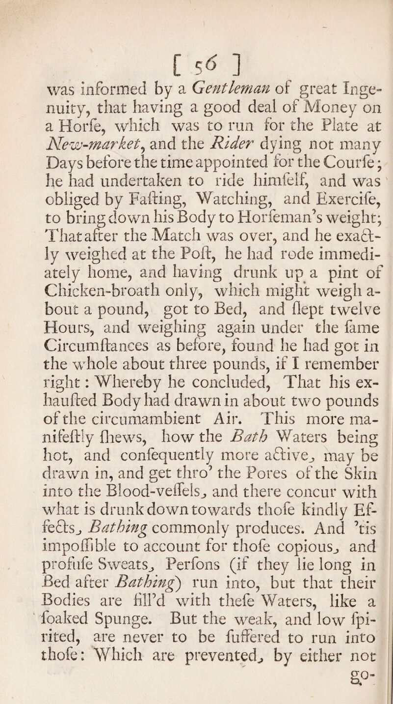 [ S<? ] was informed by a Gentleman ot great Inge¬ nuity, that having a good deal of Money on a Horfe, which was to run for the Plate at New-market, and the Rider dying not many Days before the time appointed for the Courfe; he had undertaken to ride himfelf, and was obliged by Falling, Watching, and Exercife, to bring down his Body to Horfeman’s weight; That after the Match was over, and he exact- ly weighed at the Poft, he had rode immedi¬ ately home, and having drunk up a pint of Chicken-broath only, which might weigh a- bout a pound, got to Bed, and dept twelve Hours, and weighing again under the fame Circumftances as before, found he had got in the whole about three pounds, if I remember right: Whereby he concluded, That his ex- haufted Body had drawn in about two pounds of the circumambient Air. This more ma- nifeftly fhews, how the Bath Waters being hot, and confequently more aftiye., may be drawn in, and get thro9 the Pores of the Skin into the Blood-veifelsj, and there concur with what is drunk down towards thofe kindly Ef- fe£ts_, Bathing commonly produces. And 7tis impoffible to account for thofe copious., and profufe Sweats., Perfons (if they lie long in Bed after Bathing) run into, but that their Bodies are HlPd with thefe Waters, like a foaked Spunge. But the weak, and low fpi- rited, are never to be buffered to run into thofe: Which are prevented., by either not §<>