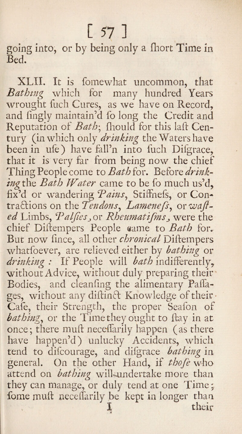 going into, or by being only a fliort Time in Bed. XLII. It is fomewhat uncommon, that Bathing which for many hundred Years wrought fuch Cures, as we have on Record, and fingly maintain’d fo long the Credit and Reputation of Bath\ fhould for this laft Cen¬ tury (in which only drinking the Waters have been in ufe) have fall’n into fuch Difgrace, that it is very far from being now the chief Thing People come to Bath for. Before drink- ing the Bath Water came to be fo much us’d, fix’d or wandering Bains, Stiffnefs, or Com tradtions on the Tendons, Lamenefs, or waft¬ ed Limbs, BalfieSj or Rheumatifms >, were the chief Diftempers People name to Bath for. But now fince, all other chronical Diftempers whatfoever, are relieved either by bathing or drinking : If People will bath indifferently, without Advice, without duly preparing their - Bodies, and cleanfing the alimentary Paffa- ges, without any diftinft Knowledge of their • Cafe, their Strength, the proper Seafon of bathing, or the Time they ought to ftay in at once; there muft neceflarily happen (as there have happen’d) unlucky Accidents, which tend to difcourage, and difgrace bathing in general. On the other Hand, if thofe who attend on bathing wilkundertake more than they can manage, or duly tend at one Time fome muft neceffarily be kept in longer than I their . L