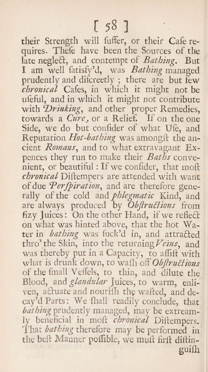 their Strength will fuffer, or their Cafe re¬ quires. Thefe have been the Sources of the late negleft, and contempt of Bathing. But i am well fatisfy’d, was Bathing managed prudently and difcreetly ; there are but few chronical Cafes, in which it might not be uieful, and in which it might not contribute with 'Drinking, and other proper Remedies, towards a Cure^ or a Relief. If on the one Side, we do but confider of what Ule, and Reputation Hot-bathing was amongft the an¬ cient Romans, and to what extravagant Ex- pences they run to make their Baths conve¬ nient, or beautiful: If we confider, that mod chronical Diftempers are attended with want of due Berfpiration, and are therefore gene¬ rally of the cold and phlegmatic Kind, and are always produced by ObftruBions from fizy Juices: On the other Hand, if we reflect on what was hinted above, that the hot Wa¬ ter in bathing was fuck’d in, and attracted thro’the Skin, into the returning Veins, and was thereby put in a Capacity, to affift with what is drunk down, to wafh off ObjlruBions of the final! Velfels, to thin, and dilute the Blood, and glandular Juices, to warm, enli¬ ven, actuate and nourifh the wafted, and de¬ cay’d Parts: We fliall readily conclude, that bathing prudently managed, may be extream- ly beneficial in moft chronical Difternpers. That bathing therefore may be performed in the beft Manner poffible, we muft firft diftin- guifh